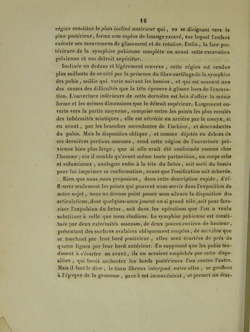 région constitue le plan incliné antérieur qui, en se dirigeant rcrs la plan postérieur, forme une espèce de losange excavé, sur lequel l’enfant exécute ses mouvemens de glissement et de rotation. Enfin , la face pos- térieure de la symphisc pubienne complète en avant celte excavation pelvienne et son détroit supérieur. Inclinée en dedans cl légèrement convexe , celle région est rendus plus saillante de ce côté par la présence du fibro-cartilagede la symphisc des pubis , saillie qui varie suivant les bassins , et qui est souvent uns des causes des difficultés que la tète éprouve à glisser hors de l'excava- tion. L’ouverture inférieure de cette dernière est loin d’offrir la même forme et les mêmes dimensions que le détroit supérieur. Largement ou- verte vers la partie moyenne, comprise entre les points les plus reculés des tubérosités sciatiques , elle est rétrécie en arrière par le coccyx, et en avant , par les branches ascendantes de l’ischion , et descendantes du pubis. Mais la disposition oblique , et comme déjetée en dehors de ces dernières portions osseuses , rend cette région de l’ouverture pel- vienne bien plus large , que si elle avait été conformée comme ch ex l’homme ; car il semble qu’avant même toute parturilion, un corps orbe et volumineux , analogue enfin à la tète du fœtus , soit sorti du bassin pour lui imprimer sa conformation, avant que l’ossification soit achevée. Bien que nous nous proposions , dans cette description rapide, d’ef- flourer seulement les points qui peuvent nous servir dans l’exposition de notre sujet , nous ne devons point passer sous silence la disposition des articulations, dont quelques-unes jouent un si grand rôle,soit pour favo- riser l’expulsion du fœtus , soit dans les opérations que l’on a voulu substituer h celle que nous éludions. La symphise pubienne est consti- tuée par deux extrémités osseuses, de deux pouces environ de hauteur, présentant des surfaces ovalaires obliquement coupées, de manière que se touchant par leur bord postérieur , elles sont écartées de près de quatre lignes par leur bord antérieur. Eu supposant que les pubis ten- dissent à s’écarter en avant, ils en seraient empêchés par celle dispo- sition , qui ferait arebouter les bords postérieurs l’un contre l’autre. Mais il faut le dire , le tissu fibreux interposé cuire elles , se gonflant à l’époque de la grossesse , pare à cet inconvénient , et permet un écar-