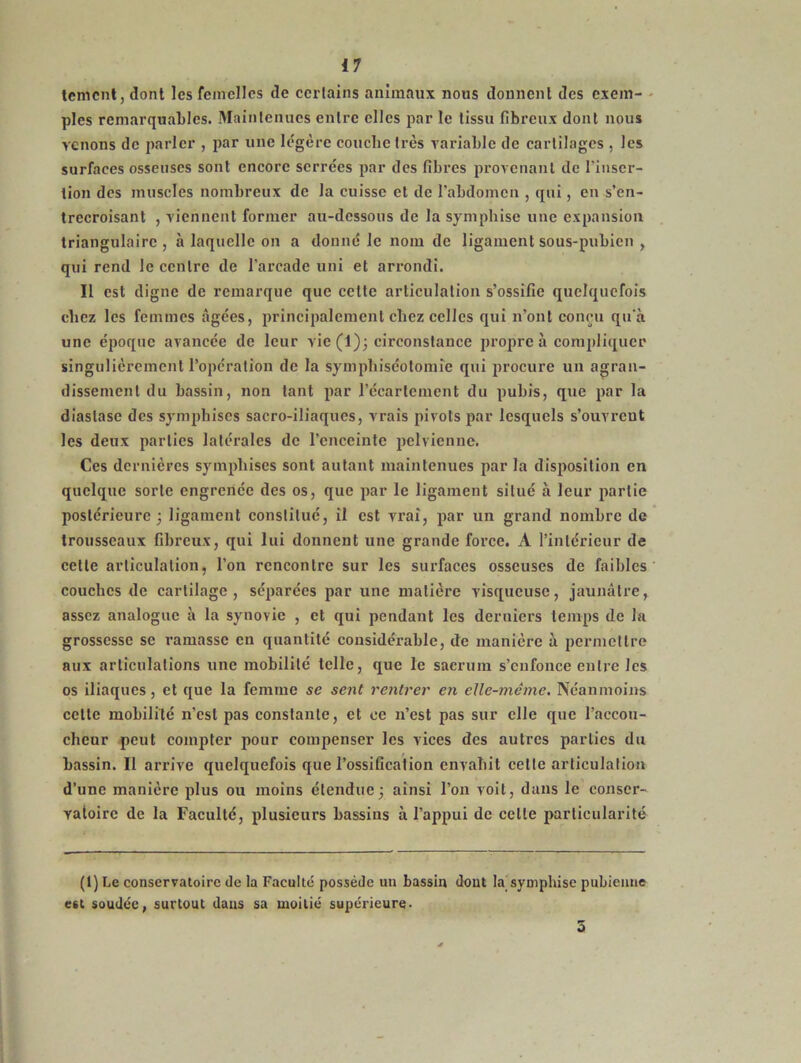 temcnt, dont les femelles de certains animaux nous donnent des exem- ples remarquables. Maintenues entre elles par le tissu fibreux dont nous venons de parler , par une légère couche très variable de cartilages , les surfaces osseuses sont encore serrées par des fibres provenant de l’inser- tion des muscles nombreux de la cuisse et de l’abdomen , qui, en s’en- trecroisant , viennent former au-dessous de la symphise une expansion triangulaire, à laquelle on a donné le nom de ligament sous-pubien , qui rend le centre de l’arcade uni et arrondi. Il est digne de remarque que cette articulation s’ossifie quelquefois chez les femmes âgées, principalement chez celles qui n’ont conçu qu’à une époque avancée de leur vie(l); circonstance propre à compliquer singulièrement l’opération de la symphiséotomîe qui procure un agran- dissement du bassin, non tant par l’écartement du pubis, que par la diaslase des symphises sacro-iliaques, vrais pivots par lesquels s’ouvrent les deux parties latérales de l’enceinte pelvienne. Ces dernières sympliises sont autant maintenues par la disposition en quelque sorte engrenée des os, que par le ligament situé à leur partie postérieure j ligament constitué, il est vrai, par un grand nombre de trousseaux fibreux, qui lui donnent une grande force. A l’intérieur de cette articulation, l’on rencontre sur les surfaces osseuses de faibles couches de cartilage, séparées par une matière visqueuse, jaunâtre, assez analogue à la synovie , et qui pendant les derniers temps de la grossesse se ramasse en quantité considérable, de manière à permettre aux articulations une mobilité telle, que le sacrum s’enfonce entre les os iliaques, et que la femme se sent rentrer en elle-même. Néanmoins cette mobilité n’est pas constante, et ce n’est pas sur elle que l’accou- cheur peut compter pour compenser les vices des autres parties du bassin. Il arrive quelquefois que l’ossification envahit celte articulation d’une manière plus ou moins étendue; ainsi l’on voit, dans le conser- vatoire de la Faculté, plusieurs bassins à l’appui de celle particularité (1) Le conservatoire de la Faculté possède un bassin dont la# symphise pubienne est soudée, surtout dans sa moitié supérieure- 5