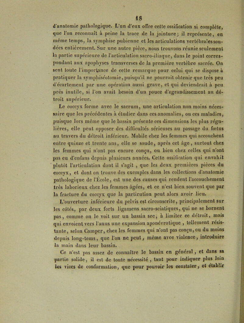 d'anatomie pathologique. L’un d’eux offre cette ossification si complète, que l’on reconnaît h peine la trace de la jointure; il représente, en meme temps, la symphise pubienne et les articulations verlebraîessou- dées entièrement. Sur une autre pièce, nous trouvons réunie seulement la partie supérieure de l’articulation sacro-iliaque, dans le point corres- pondant aux apophyses transverses de la première vertèbre sacrée. On sent toute l’importance de celle remarque pour celui qui se dispose à pratiquer la symphiséotomic, puisqu’il ne pourrait obtenir que très peu d'écarlemcut par une opération aussi grave, et qui deviendrait à peu près inutile, si l'on avait besoin d’un pouce d’agrandissement au dé- troit supérieur. Le coccyx forme avec le sacrum, une articulation non moins néces- saire que les précédentes à étudier dans ces anomalies, ou ces maladies, puisque lors même que le bassin présente ces dimensions les plus régu- lières, elle peut opposer des difficultés sérieuses au passage du fœtus au travers du détroit inférieur. Mobile chez les femmes qui accouchent entre quinze et trente ans, elle se soude, après cet âge, surtout chez les femmes qui n’ont pas encore conçu, ou bien chez celles qui n’ont pas eu d’enfans depuis plusieurs années. Celte ossification qui envahit plutôt l’articulation dont il s’agit , que les deux premières pièces du coccyx, cl dont on trouve des exemples dans les collections d’anatomie pathologique de l’École, est une des causes qui rendent l’accouchement très laborieux chez les femmes âgées, et ce n’est bien souvent que par la fracture du coccyx que la parlirution peut alors avoir lieu. L’ouverture inférieure du pelvis est circonscrite, principalement sur les côtés, par deux forts ligamens sacro-sciatiques, qui ne se bornent pas, comme on le voit sur un bassin sec, à limiter ce détroit, mais qui envoient vers l’anus une expansion aponévro tique , tellement résis- tante, selon Camper, chez les femmes qui n’ont pas conçu, ou du moins depuis long-tems, que l’on ne. peut, meme avec violence, introduire la main dans leur bassin. Ce n’est pas assez de connaître le bassin en général, et dans sa partie solide, il est de toute nécessité , tant pour indiquer plus loin les vices de conformation, que pour pouvoir les constater, et établir