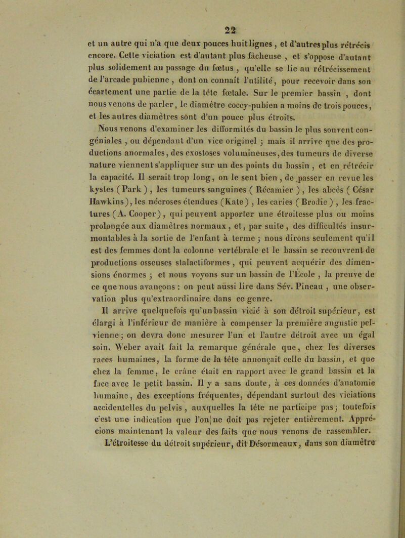 et uh autre qui n’a que deux pouces huit lignes , et d’autres plus rétrécis encore. Celle viciation est d'autant plus fâcheuse , et s’oppose d’aulant plus solidement au passage du fœtus , qu’elle se lie au rétrécissement de l'arcade pubienne , dont on connaît l’utilité, pour recevoir dans son écartement une partie de la tète fœtale. Sur le premier bassin , dont nous venons de parler, le diamètre coccy-pubien a moins de trois pouces, et les autres diamètres sont d’un pouce plus étroits. Nous venons d’examiner les difformités du bassin le plus souvent con- géniales , ou dépendant d’un vice originel ; mais il arrive que des pro- ductions anormales, des exostoses volumineuses,des tumeurs de diverse nature viennent s’appliquer sur un des points du bassin , et en rétrécir la capacité. Il serait trop long, on le sent bien , de .passer en revue les kystes (Park) , les tumeurs sanguines ( Récamier ) , les abcès ( César Hawkins), les nécroses étendues (Kale) , les caries ( Brodie ) , les frac- tures (A. Cooper) , qui peuvent apporter une étroitesse plus ou moins prolongée aux diamètres normaux , et, par suite , des difficultés insur- montables à la sortie de l’enfant à terme ; nous dirons seulement qu'il est des femmes dont la colonne vertébrale et le bassin sc recouvrent de productions osseuses slalacliformcs , qui peuvent acquérir des dimen- sions énormes ; et nous voyons sur un bassin de l’École , la preuve de ce que nous avançons : on peut aussi lire dans Sév. Pineau , une obser- vation plus qu’extraordinaire dans ce genre. Il arrive quelquefois qu’un bassin vicié à son détroit supérieur, est élargi à l’inférieur de manière à compenser la première angustic pel- vienne; on devra donc mesurer l’un et l’autre détroit avec un égal soin. Weber avait fait la remarque générale que, chez les diverses races humaines, la forme de la tète annonçait celle du bassin, et que chez la femme, le crâne était en rapport avec le grand bassin cl la face avec le petit bassin. Il y a sans doute, à ces données d’anatomie humaine, des exceptions fréquentes, dépendant surtout des viciations accidentelles du pelvis , auxquelles la tète ne participe pas; toutefois c'est une indication que l’onjne doit pas rejeter entièrement. Appré- cions maintenant la valeur des faits que nous venons de rassembler. L’étroitesse du détroit supérieur, dit Désormeaux, dans son diamètre