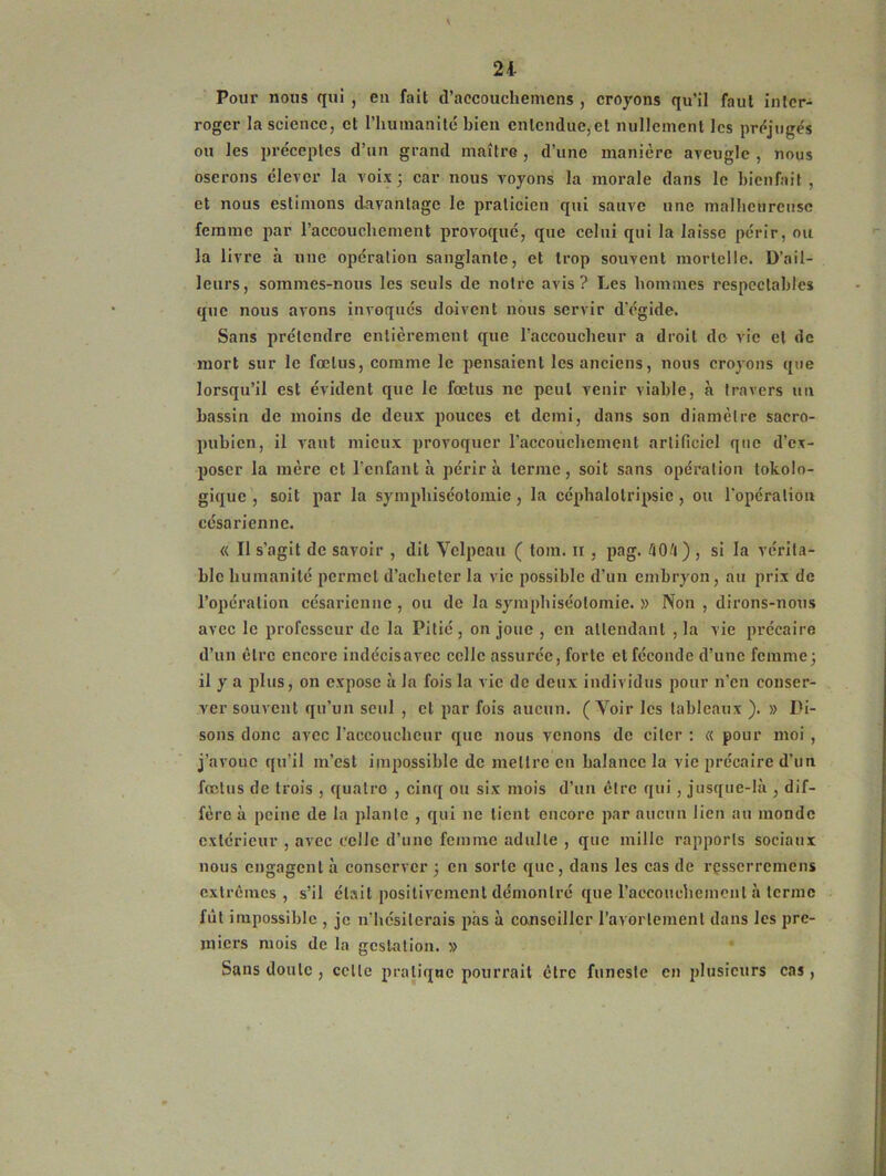 21 Pour nous qui , en fait d’accouchemens , croyons qu’il faut inter- roger la science, et l'humanité bien entendue,et nullement les préjugés ou les préceptes d’un grand maître , d’une manière aveugle , nous oserons clevor la voix 5 car nous voyons la morale dans le bienfait, et nous estimons davantage le praticien qui sauve une malheureuse femme par l’accouchement provoqué, que celui qui la laisse périr, ou la livre à une opération sanglante, et trop souvent mortelle. D’ail- leurs, sommes-nous les seuls de notre avis? Les hommes respectables que nous avons invoqués doivent nous servir d’égide. Sans prétendre entièrement que l’accoucheur a droit de vie et de mort sur le fœtus, comme le pensaient les anciens, nous croyons que lorsqu’il est évident que le fœtus ne peut venir viable, à travers un bassin de moins de deux pouces et demi, dans son diamètre sacro- pubien, il vaut mieux provoquer l'accouchement artificiel que d’ex- poser la mère et l’enfant à périra terme, soit sans opération tokolo- gique , soit par la sympliiséotomie, la céphalolripsic , ou l’opération césarienne. « Il s’agit de savoir , dit Velpeau ( tom. 11 , pag. 504) , si la vérita- ble humanité permet d’acheter la vie possible d’un embryon, au prix de l’opération césarienne, ou de la sympliiséotomie. » Non , dirons-nous avec le professeur de la Pitié , on joue , en attendant , la vie précaire d’un être encore indécisavec celle assurée, forte et féconde d’une femme; il y a plus, on expose à la fois la vie de deux individus pour n’en conser- ver souvent qu’un seul , et par fois aucun. (Voir les tableaux ). » Di- sons donc avec l’accoucheur que nous venons de citer : « pour moi , j’avoue qu’il m’est impossible de mettre en balance la vie précaire d’un fœtus de trois , quatre , cinq ou six mois d’un être qui, jusque-là , dif- fère à peine de la plante , qui ne tient encore par aucun lien au monde extérieur , avec celle d’une femme adulte , que mille rapports sociaux nous engagent à conserver ; en sorte que, dans les cas de rçsserremens extrêmes, s’il était positivement démontré que l’accouchement à terme fût impossible , je n'hésiterais pas à conseiller l’avortement dans les pre- miers mois de la gestation. » Sans doute , celle pratique pourrait être funeste en plusieurs cas,