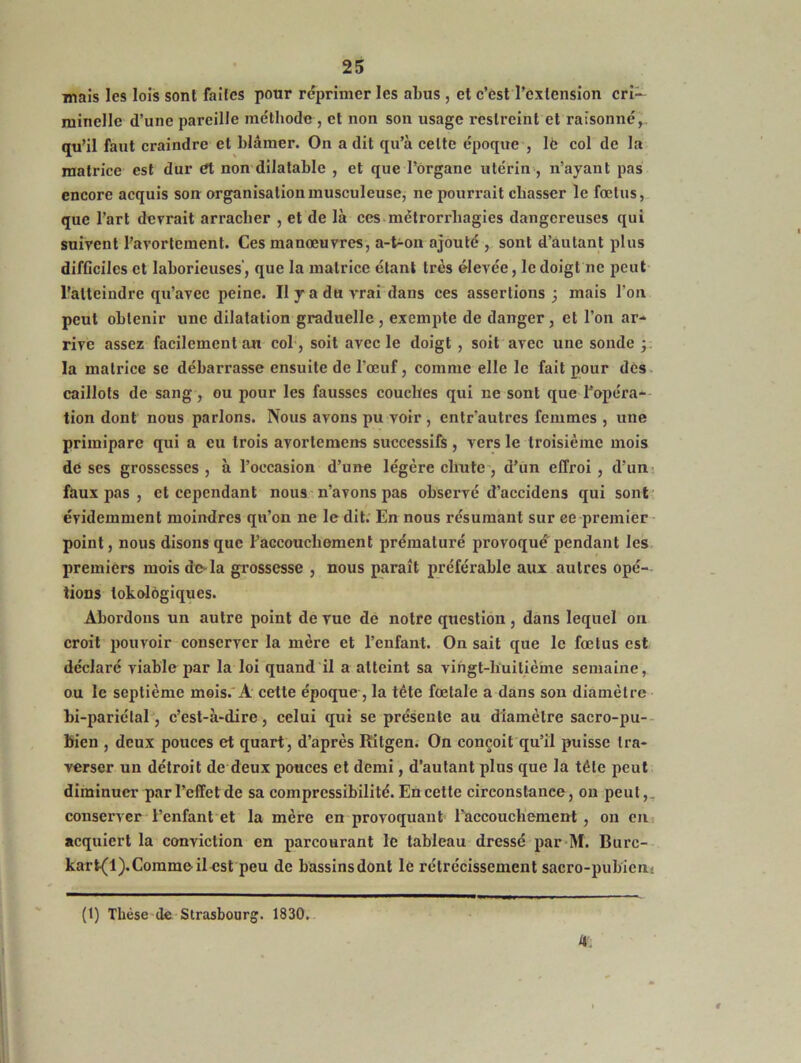 mais les lois sont faites pour réprimer les abus , et c’est l’extension cri- minelle d’une pareille méthode, et non son usage restreint et raisonné,. qu’il faut craindre et blâmer. On a dit qu’à celte époque , lfe col de la matrice est dur et non dilatable , et que l’Organe utérin , n’ayant pas encore acquis son organisation musculeuse, ne pourrait chasser le foetus, que l’art devrait arracher , et de là ces mctrorrliagies dangereuses qui suivent l’avortement. Ces manœuvres, a-t-on ajouté , sont d’autant plus difGciles et laborieuses’, que la matrice étant très élevée, le doigt ne peut l’atteindre qu’avec peine. Il y a du vrai dans ces assertions; mais l’on peut obtenir une dilatation graduelle , exempte de danger , et l’on ar- rive assez facilement an col, soit avec le doigt , soit avec une sonde ; la matrice se débarrasse ensuite de l’œuf, comme elle le fait pour des caillots de sang, ou pour les fausses couches qui ne sont que l’opéra- tion dont nous parlons. Nous avons pu voir , entr'autres femmes , une primipare qui a eu trois avortemens successifs, vers le troisième mois de ses grossesses , à l’occasion d’une légère chute , d’un effroi , d’un faux pas , et cependant nous n’avons pas observé d’accidens qui sont évidemment moindres qu’on ne le dit. En nous résumant sur ee premier point, nous disons que l'accouchement prématuré provoqué pendant les premiers mois de là grossesse , nous paraît préférable aux autres opé- tions tokolôgiques. Abordons un autre point de vue de notre question, dans lequel on croit pouvoir conserver la mère et l’enfant. On sait que le fœtus est déclaré viable par la loi quand il a atteint sa vingt-huitième semaine, ou le septième mois. A cette époque , la tête fœtale a dans son diamètre bi-pariétal, c’est-à-dire , celui qui se présente au diamètre sacro-pu- bien , deux pouces et quart, d’après Ritgen. On conçoit qu’il puisse tra- verser un détroit de deux pouces et demi, d’autant plus que la tête peut diminuer par l’effet de sa compressibilité. En cette circonstance, on peut,, conserver l’enfant et la mère en provoquant l’accouchement , on en acquiert la conviction en parcourant le tableau dressé par M. Burc- kart(l).Comme il est peu de bassinsdont le rétrécissement sacro-pubien. 4. (t) Thèse de Strasbourg. 1830.