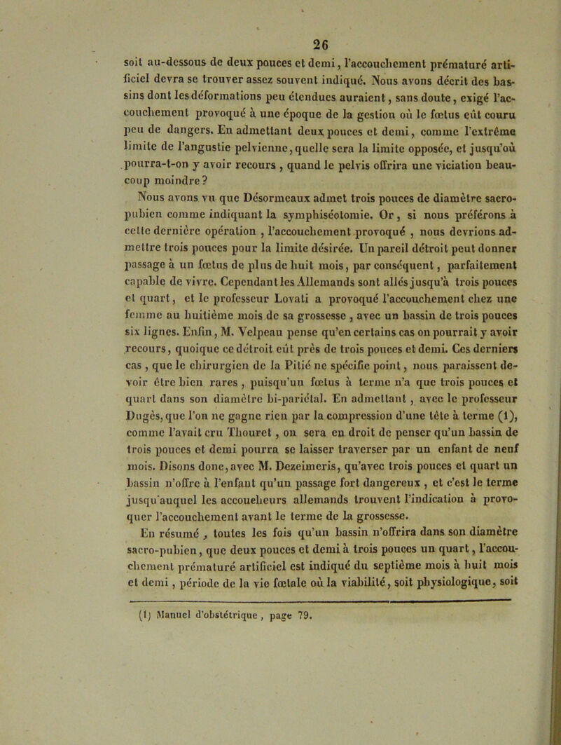 soit au-dessous de deux pouces cl demi, l'accouchement prématuré arti- ficiel devra se trouver assez souvent indiqué. Nous avons décrit des bas- sins dont les déformations peu étendues auraient, sans doute, exigé l’ac- couchement provoqué à une époque de la gestion où le fœtus eût couru peu de dangers. En admettant deux pouces et demi, comme l’extrême limite de l’angustie pelvienne,quelle sera la limite opposée, et jusqu’où pourra-t-on y avoir recours , quand le pelvis offrira une viciation beau- coup moindre? Nous avons vu que Désormeaux admet trois pouces de diamètre sacro- pubien comme indiquant la symphiséotomie. Or, si nous préférons à celle dernière opération , l’accouchement provoqué , nous devrions ad- mettre trois pouces pour la limite désirée. Un pareil détroit peut donner passage à un fœtus de plus de huit mois, par conséquent, parfaitement capable de vivre. Cependant les Allemands sont allés jusqu’à trois pouces cl quart, et le professeur Lovati a provoqué l'accouchement chez une femme au huitième mois de sa grossesse , avec un hassin de trois pouces six lignes. Enfin, M. Velpeau pense qu’en certains cas on pourrait y avoir recours, quoique ce détroit eût près de trois pouces et demi. Ces derniers cas , que le chirurgien de la Pitié ne spécifie point, nous paraissent de- voir être bien rares , puisqu’un fœtus à terme n’a que trois pouces et quart dans son diamètre bi-pariétal. En admettant , avec le professeur Dugès, que l’on ne gagne rien par la compression d’une tête à terme (1), comme l’avait cru Thourct, on sera eu droit de penser qu’un bassin de trois pouces et demi pourra se laisser traverser par un enfant de neuf mois. Disons donc, avec M. Dezeimcris, qu’avec trois pouces et quart un bassin n’offre à l’enfant qu’un passage fort dangereux , et c’est le terme jusqu’auquel les accoueheurs allemands trouvent l’indication à provo- quer l’accouchement avant le terme de la grossesse. En résumé , toutes les fois qu’un bassin n’offrira dans son diamètre sacro-pubien, que deux pouces et demi à trois pouces un quart, l'accou- chement prématuré artificiel est indiqué du septième mois a huit mois et demi, période de la vie fœtale où la viabilité, soit physiologique, soit (tj Manuel d’obstétrique , page 79.