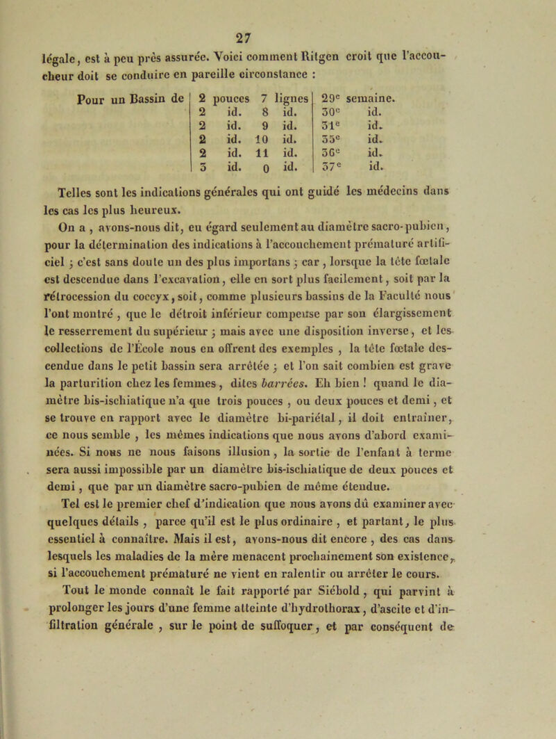 legale, est à peu près assurée. Voici comment Rilgcn croit que l’accou- cheur doit se conduire en pareille circonstance : Pour un Bassin de 2 pouces 7 lignes 29e semaine. 2 id. 8 id. 30e id. 2 id. 9 id. 31e id. 2 id. 10 id. 55e id. 2 id. 11 id. 3Ge id. 5 id. 0 id. 37e id. Telles sont les indications générales qui ont guidé les médecins dans les cas les plus heureux. On a , avons-nous dit, eu égard seulement au diamètre sacro-pubien, pour la détermination des indications à l'accouchement prématuré artifi- ciel 3 c’est sans doute un des plus importons 3 car , lorsque la tête fœtale est descendue dans l’excavation, elle en sort plus facilement, soit par la rétrocession du coccyx, soit, comme plusieurs bassins de la Faculté nous l’ont montré , que le détroit inférieur compense par son élargissement le resserrement du supérieur 3 mais avec une disposition inverse, et les collections de l’École nous en offrent des exemples , la tète fœtale des- cendue dans le petit bassin sera arrêtée 3 et l’on sait combien est grave la parturition chez les femmes , dites barrées. Eh bien ! quand le dia- mètre bis-ischialique n’a que trois pouces , ou deux pouces et demi, et se trouve en rapport avec le diamètre bi-pariélal, il doit entraîner, ce nous semble , les memes indications que nous avons d’abord exami- nées. Si nous ne nous faisons illusion , la sortie de l’enfant à terme sera aussi impossible par un diamètre bis-ischialique de deux pouces et demi, que par un diamètre sacro-pubien de même étendue. Tel est le premier chef d’indication que nous avons dû examiner avec quelques détails , parce qu’il est le plus ordinaire , et parlant, le plus essentiel à connaître. Mais il est, ayons-nous dit encore , des cas dans lesquels les maladies de la mère menacent prochainement son existence r si l’accouchement prématuré ne vient en ralentir ou arrêter le cours. Tout le monde connaît le fait rapporté par Siébold , qui parvint à prolonger les jours d’une femme atteinte d’hydrothorax , d’ascite et d’in- filtration générale , sur le point de suffoquer, et par conséquent de