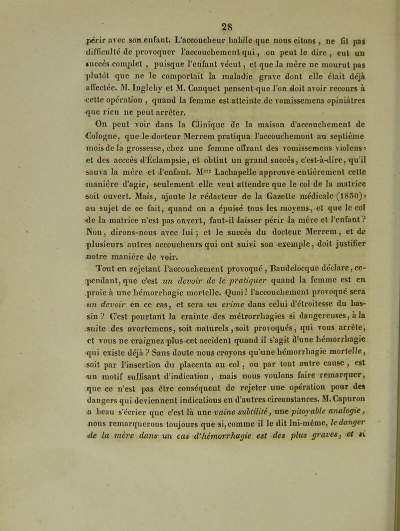 périr arec son enfant. L’accoucheur habile que nous citons , ne fit pas difficulté de provoquer l'accouchement qui, on peut le dire , eut un succès complet , puisque l’enfant vécut, et que la mère ne mourut pas plutôt que ne le comportait la maladie grave dont elle était déjà affectée. M. Ingleby et M. Conquet pensentque l’on doit avoir recours à cette opération , quand la femme est atteinte de vomissemens opiniâtres que rien ne peut arrêter. On peut voir dans la Clinique de la maison d’accouchement de Cologne, que le docteur Merrem pratiqua l’accouchemont au septième mois de la grossesse, chez une femme offrant des vomissemens violens > et des acccès d’Eclampsie, et obtint un grand succès, c’cst-à-dire, qu’il sauva la mère et l’enfant. Mme Lachapelle approuve entièrement celle •manière d’agir, seulement elle veut attendre que le col de la matrice soit ouvert. Mais, ajoute le rédacteur de la Gazette médicale (1850) > au sujet de ce fait, quand on a épuisé tous les moyens, et que le col de la matrice n’est pas ouvert, faut-il laisser périr la mère et l'enfant ? Non, dirons-nous avec lui 3 et le succès du docteur Merrem, et de plusieurs autres accoucheurs qui ont suivi son exemple, doit justifier notre manière de voir. Tout en rejetant l’accouchement provoqué, Baudelocque déclare, ce- pendant, que c’est un devoir de le 'pratiquer quand la femme est en proie à une hémorrhagie mortelle. Quoi! l’accouchement provoqué sera un devoir en ce cas, et sera un crime dans celui d’étroitesse du bas- sin ? C’est pourtant la crainte des mélrorrliagies si dangereuses, à la suite des avortemens, soit naturels, soit provoqués, qui vous arrête, et vous ne -craignez plus cet accident quand il s’agit cl’unc hémorrhagie qui existe déjà ? Sans doute nous croyons qu’une hémorrhagie mortelle, soit par l’insertion du placenta au col, ou par tout autre cause , est un motif suffisant d’indication , mais nous voulons faire remarquer , que ce n’est pas être conséquent de rejeter une operation pour des dangers qui deviennent indications en d’autres circonstances. M. Capuron •a beau s’écrier que c’est là une vaine subtilité, une pitoyable analogie, nous remarquerons toujours que si, comme il le dit lui-même, le danger ■de la mère dans un cas d’hémorrhagie est des plus graves, et si