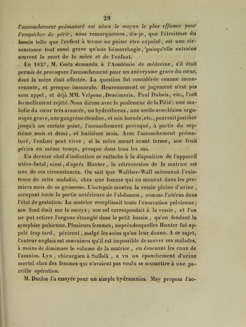 Vaccouchement prématuré est alcu's le moyen le plus efficace pour l'empêcher de périr, nous remarquerons, dis-je, que l’étroitessè du bassin telle que l’enfant à terme ne puisse être expulsé, est une cir- constance tout aussi grave qu’une hémorrhagie, 'puisqu’elle entraîne souvent la mort de la mère et de l’enfant. En 1827, M. Costa demanda à l’Académie de médecine, s’il était permis de provoquer l’accouchement pour un anévrysme grave du cœur, dont la mère était affectée. La question fut considérée comme incon- venante, et presque immorale. Heureusement ce jugement n’est pas sans appel, et déjà MM. Velpeau , Dezeimeris, Paul Dubois, etc.., l’ont formellement rejeté. Nous dirons avec le professeur de la Pitié: une ma- ladie du cœur très avancée, un hydrolhorax, une ascite avec lésion orga- nique grave, une gangrène étendue, et non bornée,etc., pourrait justifier jusqu’à un certain point, l’accouchement provoqué, à partir du sep- tième mois et demi , et huitième mois. Avec l’accouchement préma- turé, l’enfant peut vivre 5 si la mère meurt avant terme, son fruit périra en même temps, presque dans tous les cas. Un dernier chef d’indication se rattache à la disposition de l’appareil utéro-fœtal; ainsi, d’après Ilunter, la rétroversion de la matrice est une de ces circonstances. On sait que Walther-Wall méconnut l’exis- tence de cette maladie, chez une femme qui en mourut dans les pre- miers mois de sa grossesse. L’autopsie montra la vessie pleine d’urine , occupant toute la partie antérieure de l’abdomen , comme l’utérus dans l’état de gestation. La matrice remplissait toute l’exoavalion pelvienne ÿ son fond était sur le coccyx3 son col correspondait à la vessie , et l’on 11e put retirer l’organe étranglé dans le petit bassin , qu’en fendant la symphise pubienne. Plusieurs femmes, auprès desquelles Hunier fut ap- pelé trop tard , périrent, malgé les soins qu’on leur donna. A ce sujet, l’auteur anglais est convaincu qu’il est impossible de sauver ces malades, à moins de diminuer le volume de la matrice , en évacuant les eaux de l’amnios. Lyn , chirurgien à Suffolk , a vu un épanchement d’urine mortel chez des femmes qui n’avaient pas voulu se soumettre à une pa- reille opération. M. Duclos l’a essayée pour un simple hydramnios. May proposa l’ac-