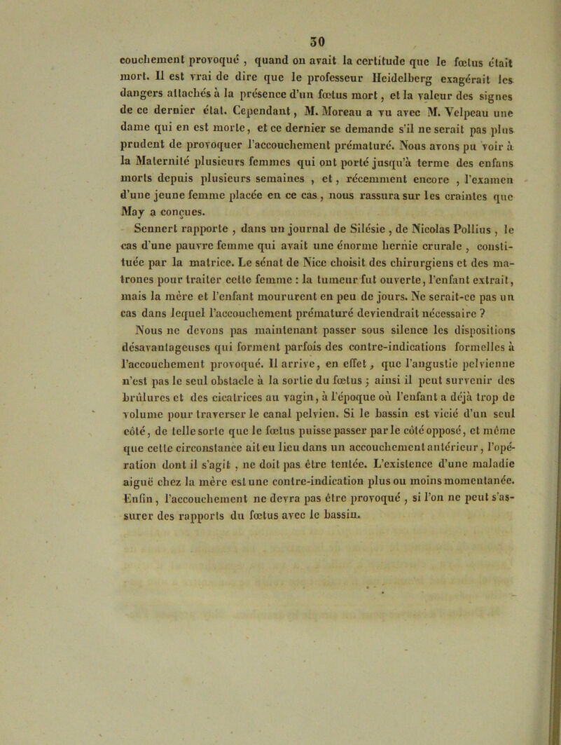 coucliemcnt provoqué , quand ou avait la certitude que le fœtus était mort. Il est vrai de dire que le professeur Heidelberg exagérait les dangers attachés à la présence d’un fœtus mort, et la valeur des signes de ce dernier état. Cependant, M. Moreau a vu avec M. Velpeau une dame qui en est morte, et ce dernier se demande s’il ne serait pas plus prudent de provoquer l'accouchement prématuré. Nous avons pu voir à la Maternité plusieurs femmes qui ont porté jusqu’à terme des enfans morts depuis plusieurs semaines , et, récemment encore , l’examen d’une jeune femme placée en ce cas , nous rassura sur les craintes que May a conçues. Sennert rapporte , dans un journal de Silésie , de Nicolas Pollius , le cas d’une pauvre femme qui avait une énorme hernie crurale , consti- tuée par la matrice. Le sénat de Nice choisit des chirurgiens et des ma- trones pour traiter celte femme : la tumeur fut ouverte, l’enfant extrait, mais la lucre et l’enfant moururent en peu de jours. Ne serait-ce pas un cas dans lequel l’accouchement prématuré deviendrait nécessaire ? Nous ne devons pas maintenant passer sous silence les dispositions désavantageuses qui forment parfois des contre-indications formelles à l’accouchement provoqué. Il arrive, en effet, que l’angustie pelvienne n’est pas le seul obstacle à la sortie du fœtus ; ainsi il peut survenir des brûlures et des cicatrices au vagin, à l’époque où l’enfant a déjà trop de volume pour traverser le canal pelvien. Si le bassin est vicié d’un seul côté, de telle sorte que le fœtus puisse passer parle côté opposé, et meme que cette circonstance ait eu lieu dans un accouchement antérieur, l’opé- ration dont il s'agit , ne doit pas être tentée. L’existence d’une maladie aiguë chez la mère est une contre-indication plus ou moins momentanée. Enfin, l’accouchement ne devra pas être provoqué , si l’on ne peut s as- surer des rapports du fœtus avec le bassin.