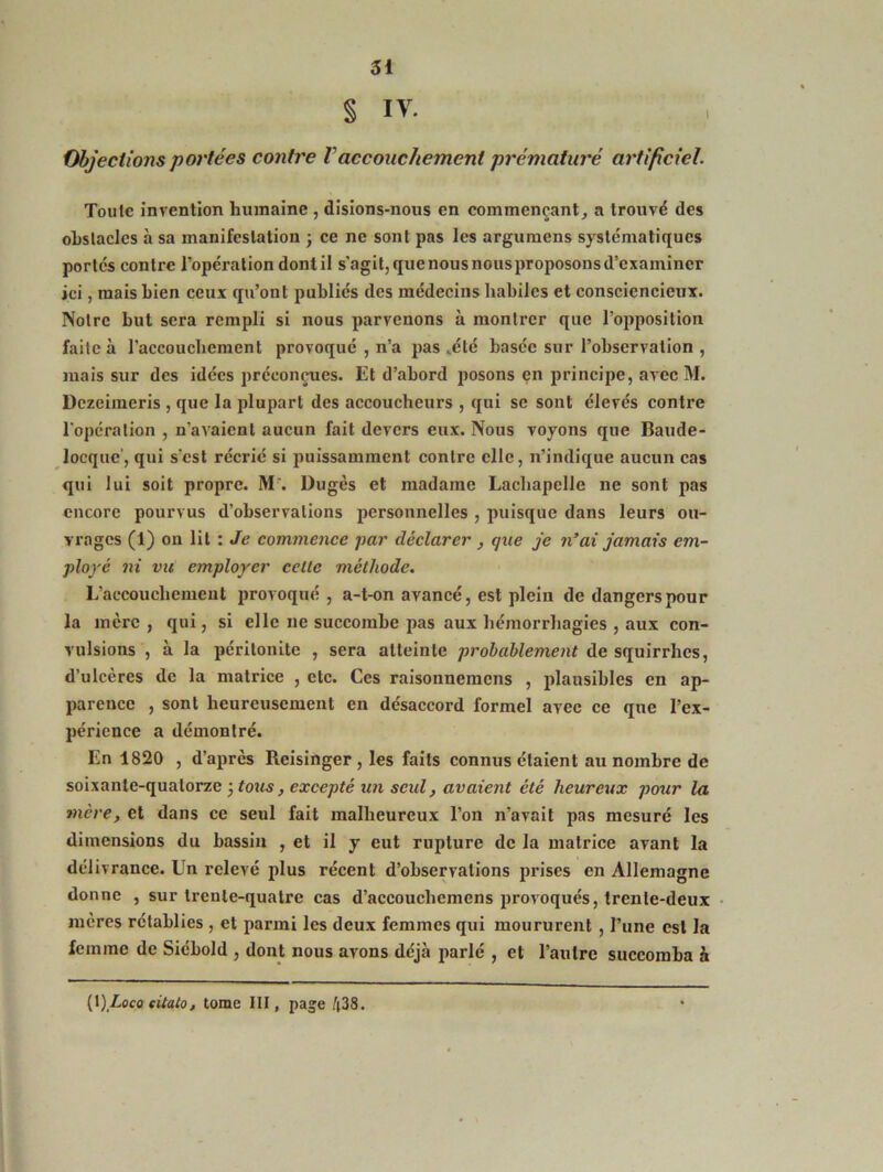 § IV. Objections portées contre Vaccouchement prématuré artificiel. Toute invention humaine , disions-nous en commençant, a trouvé des obstacles à sa manifestation ; ce ne sont pas les argumens systématiques portes contre l’opération dontil s'agit, que nous nousproposons d’examiner ici, mais bien ceux qu’ont publiés des médecins habiles et consciencieux. Notre but sera rempli si nous parvenons à montrer que l’opposition faite à l’accouchement provoqué , n’a pas vélé basée sur l’observation , mais sur des idées préconçues. Et d’abord posons en principe, avec M. Dczeiraeris , que la plupart des accoucheurs , qui se sont élevés contre l'opération , n'avaient aucun fait devers eux. Nous voyons que Baude- locque', qui s’est récrié si puissamment contre elle, n’indique aucun cas qui lui soit propre. M . Dugès et madame Lachapelle ne sont pas encore pourvus d’observations personnelles , puisque dans leurs ou- vrages (1) on lit : Je commence par déclarer , que je n’ai jamais em- ployé ni vu employer celte méthode. L’accoucbemcut provoqué , a-t-on avancé, est plein de dangers pour la mère , qui, si elle ne succombe pas aux hémorrhagies , aux con- vulsions , à la péritonite , sera atteinte probablement de squirrhes, d’ulcères de la matrice , etc. Ces raisonnemens , plausibles en ap- parence , sont heureusement en désaccord formel avec ce que l’ex- périence a démontré. En 1820 , d’apres Reisinger , les faits connus étaient au nombre de soixante-quatorze ÿtous, excepté un seul, avaient été heureux pour la mère, et dans ce seul fait malheureux l’on n’avait pas mesuré les dimensions du bassin , et il y eut rupture de la matrice avant la délivrance. Un relevé plus récent d’observations prises en Allemagne donne , sur trente-quatre cas d’accouchcmens provoqués, trente-deux mères rétablies , et parmi les deux femmes qui moururent , l’une est la femme de Siébold , dont nous avons déjà parlé , et l’autre succomba à (t) Loco sitato, tome III, page 438.