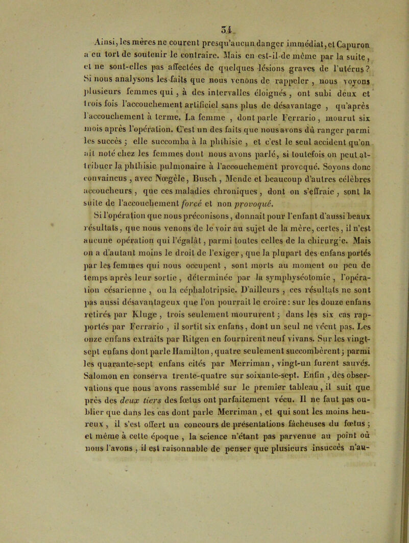 0,4 Ainsi, les mères ne courent prcsqu’aucun danger immédiat, et Capuron a eu tort de soutenir le contraire. Mais en est-il de même par la suite , et ne sont-elles pas affectées de quelques lésions graves de l'utérus? Si nous analysons les faits que nous venons de rappeler , nous voyons plusieurs femmes qui , à des intervalles éloignés , ont subi deux et 1 rois fois l'accouchement artificiel sans plus de désavantage , qu’apres 1 accouchement a terme. La femme , dont parle Ferrario , mourut six mois après l’opération. C’est un des faits que nous avons dû ranger parmi les succès ; elle succomba à la phthisie , et c’est le seul accident qu’on ait noté chez les femmes dont nous avons parlé, si toutefois on peut at- tribuer la phthisie pulmonaire à l’accouchement provoqué. Soyons donc convaincus , avec Nœgèle, Busch , Mende et beaucoup d’autres célèbres accoucheurs , que ces maladies chroniques , dont on s’effraie , sont la suite de l’accouchement forcé et non provoqué. Si l’opération que nous préconisons, donnait pour l’enfant d’aussi beaux résultats, que nous venons de le voir au sujet de la mère, certes, il n’est aucune opération qui l’égalât, parmi toutes celles de la ohirurg:c. Mais on a d’autant moins le droit de l’exiger, que la plupart des enfans portés par les femmes qui nous occupent , sont morts au moment ou peu de temps après leur sortie , déterminée par la symphyséotomie f l’opéra- tion césarienne , ou la céphalotripsic. D'ailleurs , ces résultats ne sont pas aussi désavantageux que l’on pourrait le croire: sur les douze enfans retirés par Klugc , trois seulement moururent 3 dans les six cas rap- portés par Ferrario , il sortit six enfans, dont un seul ne vécut pas. Les onze enfans extraits par Ritgen en fournirent neuf vivans. Sur les vingt- sept eufaus dont parle Hamillon, quatre seulement succombèrent; parmi les quarante-sept enfans cités par Merriman, vingt-un furent sauvés. Salomon en conserva trente-quatre sur soixante-sept. Enfin , des obser- vations que nous avons rassemblé sur le premier tableau, il suit que près des deux tiers des fœtus ont parfaitement vécu. Il ne faut pas ou- blier que dans les cas dont parle Merriman , et qui sont les moins heu- reux , il s’est offert un concours de présentations fâcheuses du fœtus; cl même à celte époque , la science n’étant pas parvenue au point où nous l'avons , il est raisonnable de penser que plusieurs insuccès n’au-