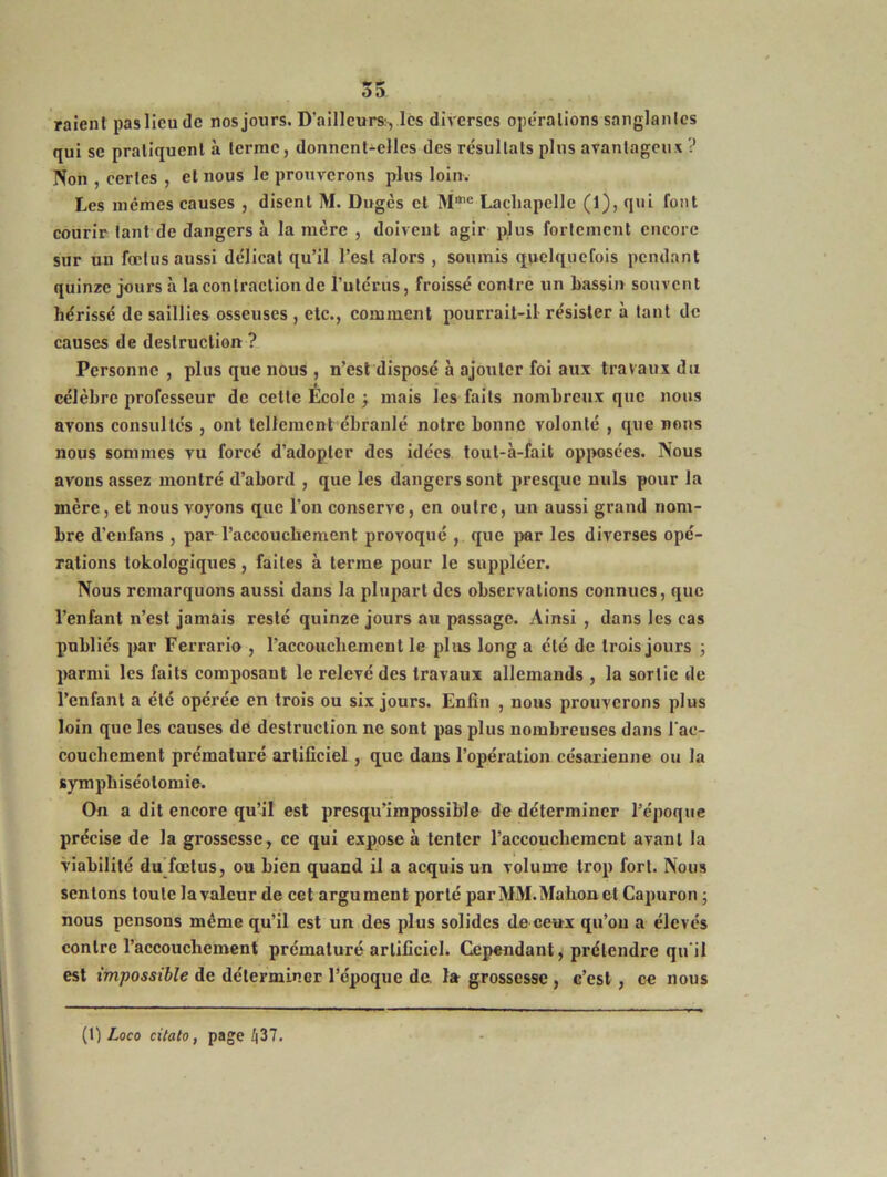 raient paslicude nos jours. D'ailleurs, les diverses operations sanglantes qui sc pratiquent à terme, donnent-elles des résultats plus avantageux ? Non , certes , et nous le prouverons plus loin. Les memes causes , disent M. Dugès et Mme Lachapelle (1), qui font courir tant de dangers à la mère , doivent agir plus fortement encore sur un fœtus aussi délicat qu’il l’est alors , soumis quelquefois pendant quinze jours à la contraction de l’utérus, froissé contre un bassin souvent hérissé de saillies osseuses , etc., comment pourrait-il résister à tant de causes de destruction ? Personne , plus que nous , n’est disposé à ajouter foi aux travaux du célèbre professeur de cette Ecole -, mais les faits nombreux que nous avons consultés , ont tellement ébranlé notre bonne volonté , que nous nous sommes vu forcé d’adopter des idées tout-à-fait opposées. Nous avons assez montré d’abord , que les dangers sont presque nuis pour la mère, et nous voyons que l’on conserve, en outre, un aussi grand nom- bre d’eufans , par l’aceoucliement provoqué , que par les diverses opé- rations tokologiques, faites à terme pour le suppléer. Nous remarquons aussi dans la plupart des observations connues, que l’enfant n’est jamais resté quinze jours au passage. Ainsi , dans les cas publiés par Ferrario , l’accouchement le plus long a été de trois jours ; parmi les faits composant le relevé des travaux allemands , la sortie de l’enfant a été opérée en trois ou six jours. Enfin , nous prouverons plus loin que les causes de destruction ne sont pas plus nombreuses dans l'ac- couchement prématuré artificiel , que dans l’opération césarienne ou la symphiséolomie. On a dit encore qu’il est presqu’impossible de déterminer l’époque précise de la grossesse, ce qui expose à tenter l’accouchement avant la viabilité du fœtus, ou bien quand il a acquis un volume trop fort. Nous sentons toute la valeur de cet argument porté par MM.Makonet Capuron 3 nous pensons même qu’il est un des plus solides de ceux qu’on a élevés contre l’accouchement prématuré artificiel. Cependant, prétendre qu'il est impossible de déterminer l’époque de. la grossesse , c’est, ce nous (1) Loco citato, page 437.