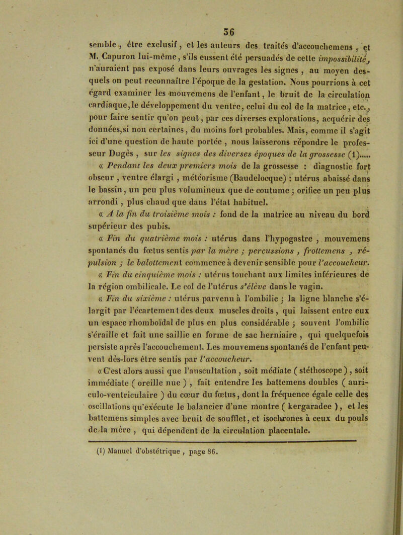 semble , être exclusif, et les auteurs des traités d’accouchcmcns , et M. Capuron lui-même, s’ils eussent clé persuadés de celte impossibilitéj n auraient pas exposé dans leurs ouvrages les signes , au moyen des- quels on peut reconnaître l’époque de la gestation. Nous pourrions à cet egard examiner les •mouvemens de l’enfant, le bruit de la circulation cardiaque,le développement du ventre, celui du col de la matrice, etc.j pour faire sentir qu’on peut, par ces diverses explorations, acquérir des données,si non certaines, du moins fort probables. Mais, comme il s’agit ici d’une question de baulc portée , nous laisserons répondre le profes- seur Dugès , sur les signes des diverses époques de la grossesse (1) « Pendant les deux premiers mois de la grossesse : diagnostic fort obscur , ventre élargi , météorisme (Baudelocque) : utérus abaissé dans le bassin, un peu plus volumineux que de coutume 3 orifice un peu plus arrondi , plus cliaud que dans l’état habituel. a, A la fin du troisième mois : fond de la matrice au niveau du bord supérieur des pubis. « Fin du quatrième mois : utérus dans l’hypogastre , mouvemens spontanés du fœtus sentis par la mère ; percussions , froltemens , ré- pulsion ; le baloltcmcnt commence à devenir sensible pour l’accoucheur. « Fin du cinquième mois : utérus touchant aux limites inférieures de la région ombilicale. Le col de l’utérus s’élève dans le vagin. « Fin du sixième : utérus parvenu à l’ombilic 3 la ligne blanche s’é- largit par l’écartemen l des deux muscles droits , qui laissent entre eux un espace rhomboïdal de plus en plus considérable ; souvent l’ombilic s'éraille et fait une saillie en forme de sac herniaire , qui quelquefois persiste après l’accouchement. Les mouvemens spontanés de l’enfant peu- vent dès-lors être sentis par l’accoucheur. «C’est alors aussi que l’auscultation , soit médiate ( stéthoscope) , soit immédiate ( oreille nue ) , fait entendre les baltemens doubles ( auri- culo-ventriculaire ) du cœur du fœtus, dont la fréquence égale celle des oscillations qu’exécute le balancier d’une montre ( kergaradee ), et les baltemens simples avec bruit de soufflet, et isochrones à ceux du pouls de la mère , qui dépendent de la circulation placenlale. (I) .Manuel d’obstétrique, page 86.