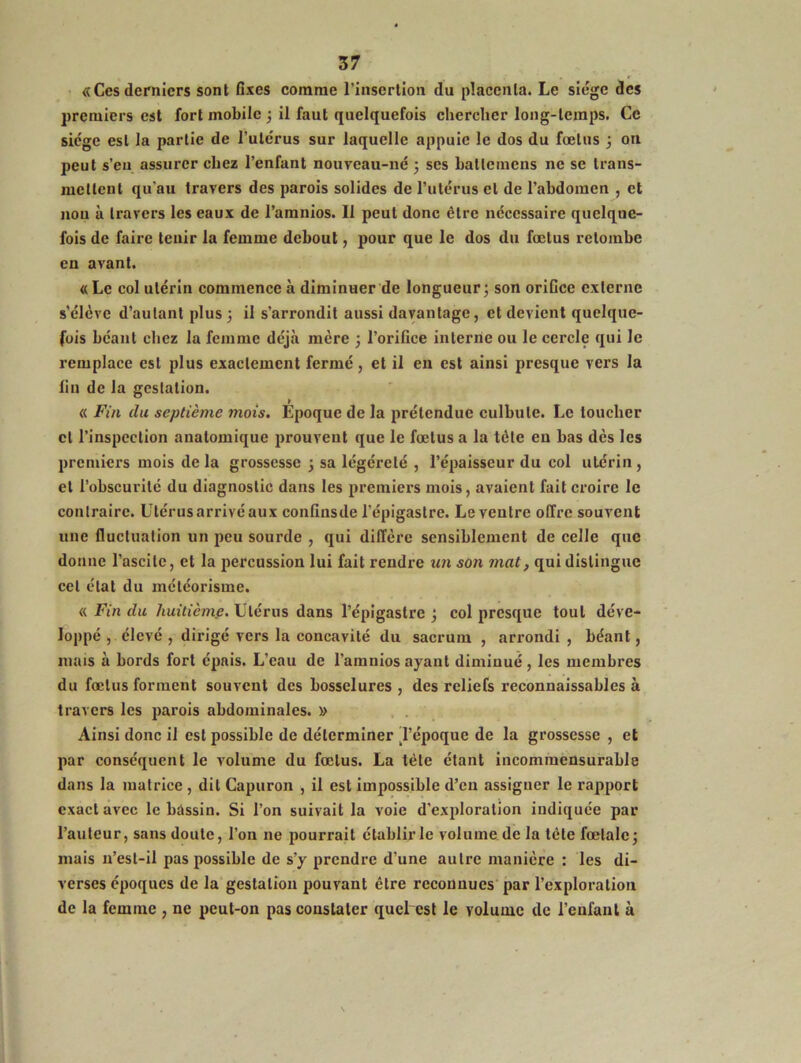 «Cesderniers sont fixes comme l’insertion du placenta. Le siège des premiers est fort mobile 3 il faut quelquefois chercher long-temps. Ce siège est la partie de l’utérus sur laquelle appuie le dos du fœtus 3 on peut s’en assurer chez l’enfant nouveau-né 5 ses ballemcns ne se trans- mettent qu'au travers des parois solides de l’utérus et de l’abdomen , et non à travers les eaux de l’amnios. 11 peut donc être nécessaire quelque- fois de faire tenir la femme debout, pour que le dos du fœtus retombe en avant. « Le col utérin commence à diminuer de longueur 3 son orifice externe s’élève d’autant plus 3 il s’arrondit aussi davantage, et devient quelque- fois béant chez la femme déjà mère 3 l’orifice interne ou le cercle qui le remplace est plus exactement fermé, et il en est ainsi presque vers la lin de la gestation. « Fin du septième mois. Époque de la prétendue culbute. Le toucher cl l’inspection anatomique prouvent que le fœtus a la tôle en bas dès les premiers mois de la grossesse 3 sa légéiœlé , l’épaisseur du col utérin, et l’obscurité du diagnostic dans les premiers mois, avaient fait croire le contraire. Utérus arrivé aux confinsde l’épigastre. Le ventre offre souvent une fluctuation un peu sourde , qui diffère sensiblement de celle que donne l’ascite, et la percussion lui fait rendre un son mat, qui distingue cet état du météorisme. « Fin du huitième. Utérus dans l’épigastre 3 col presque tout déve- loppé , élevé , dirigé vers la concavité du sacrum , arrondi , béant, mais à bords fort épais. L’eau de l'amnios ayant diminué, les membres du fœtus forment souvent des bosselures , des reliefs reconnaissables à travers les parois abdominales. » Ainsi donc il est possible de déterminer 'l’époque de la grossesse , et par conséquent le volume du fœtus. La tète étant incommensurable dans la matrice , dit Capuron , il est impossible d’en assiguer le rapport exact avec le bassin. Si l’on suivait la voie d’exploration indiquée par l’auteur, sans doute, l’on ne pourrait établir le volume de la tète fœtale 3 mais n’est-il pas possible de s’y prendre d’une autre manière : les di- verses époques de la gestation pouvant être reconnues par l’exploration de la femme , ne peut-on pas constater quel est le volume de l’enfant à