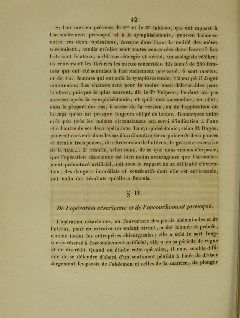 Si l'on met en présence le 1er et le r>c tableau, qui ont rapport à ]'accouchement provoqué et à la symphiséotomie, peut-on balancer entre ces deux opérations, lorsque dans l'une la moitié des mères succombent, tandis qu'elles sont toutes conservées dans l’autre? Les faits sont brutaux, a dit avec énergie et vérité, un zoologiste célèbre ; iis renversent les théories les mieux concertées. Eh bien! de 280 fem- mes qui ont été soumises à l’accouchement provoqué, G sont mortes; et de 157 femmes qui ont subi la symphiséotomie, 72 ont péri ! Jugez maintenant. Les chances sont pour le moins aussi défavorables pour 1 enfant, puisque le plus souvent, dit le Pr Velpeau, l'enfant n’a pas survécu après la symphiséotomie, et qu'il doit succomber, en effet, dans la plupart des cas, à cause de la version, on de l’application du forceps qu’on est presque toujours obligé de tenter. Remarquez enfin qu'à peu près les mêmes circonstances ont servi d’indication à l’une et à l’autre de ces deux opérations. La symphiséotomie, selon M. Dugès, pourrait convenir dans les cas d’un diamètre sacro-pubien de deux pouces et demi à trois pouces, de rétroversion de l’utérus, de grosseur excessive de la tète Il résulte, selon nous, de ce que nous venons d’exposer, que l'opération césarienne est bien moins avantageuse que l’accouche- ment prématuré artificiel, soit sous le rapport de sa difficulté d’exécu- tion , des dangers immédiats et consécutifs dont elle est environnée, soit enfin des résultats qu'elle a fournis. S iv. De Vopération césarienne et de Vaccouchement provoquév L'opération césarienne, ou l'ouverture des parois abdominales et de l'utérus, pour en extraire un enfant vivant, a été blâmée et prônée, comme toutes les entreprises chirurgicales ; elle a subi le sort long- temps réservé à l'accouchement artificiel, elle a eu sa période de vogue cl de discrédit. Quand on étudie cette opération, il nous semble diffi- cile de se défendre d’abord d’un sentiment pénible à 1 idée de diviser largement les parois de l’abdomen et celles de la matrice, de plonger