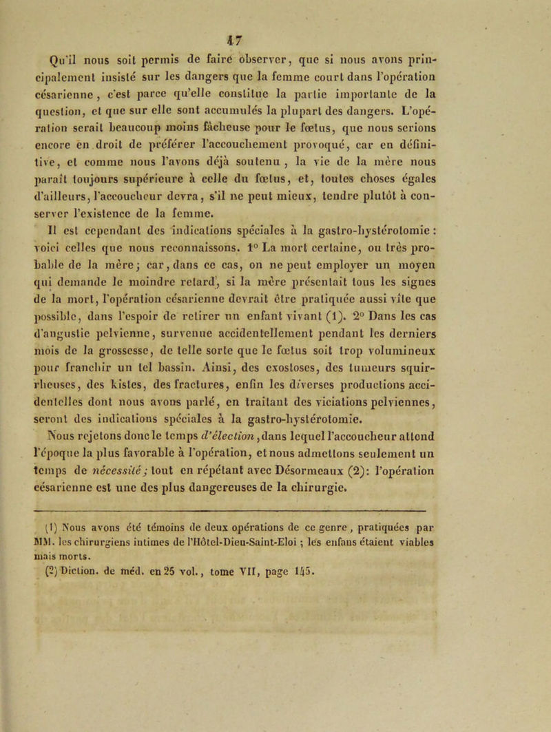 Qu'il nous soil permis de faire observer, que si nous avons prin- cipalement insisté sur les dangers que la femme court dans l’opération césarienne , c'est parce qu’elle constitue la partie importante de la question, et que sur elle sont accumulés la plupart des dangers. L’opé- ration serait beaucoup moins fâcheuse pour le fœtus, que nous serions encore en droit de préférer l'accouchement provoqué, car en défini- tive, et comme nous l’avons déjà soutenu , la vie de la lucre nous paraît toujours supérieure à celle du fœtus, et, toutes choses égales d’ailleurs, l'accoucheur devra, s'il ne peut mieux, tendre plutôt à con- server l’existence de la femme. 11 est cependant des indications spéciales à la gastro-hystérotomie : voici celles que nous reconnaissons. 1° La mort certaine, ou très pro- bable de la mère; car, dans ce cas, on ne peut employer un moyen qui demande le moindre retard’, si la mère présentait tous les signes de la mort, l'opération césarienne devrait cire pratiquée aussi vile que possible, dans l’espoir de retirer un enfant vivant (1). 2° Dans les cas d'angustie pelvienne, survenue accidentellement pendant les derniers mois de la grossesse, de telle sorte que le fœtus soit trop volumineux pour franchir un tel bassin. Ainsi, des exostoses, des tumeurs squir- rheuses, des Listes, des fractures, enfin les diverses productions acci- dentelles dont nous avons parlé, en traitant des viciations pelviennes, seront des indications spéciales à la gastro-hystérotomie. Nous rejetons donc le temps d’élection, dans lequel l’accoucheur allond l’époque la plus favorable à l’opération, et nous admettons seulement un temps de nécessitéj tout en répétant avec Désormcaux (2): l’opération eésaricnne est une des plus dangereuses de la chirurgie. (1) Nous avons été témoins de deux opérations de ce genre, pratiquées par MM. les chirurgiens intimes de l’IIôtel-Dieu-Saint-Eloi ; les eiifans étaient viables mais morts. (2) Diction, de méd. en25 vol., tome VII, page 145.