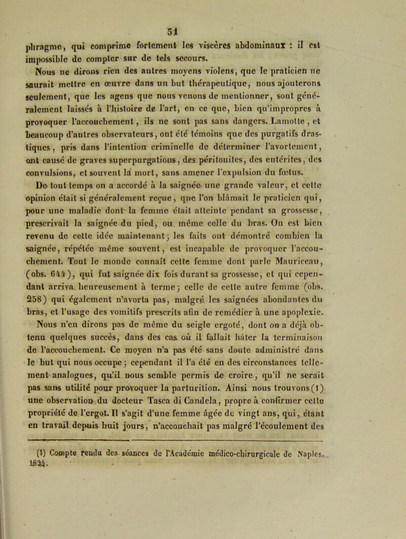 pliragrae, qui comprime fortement les viscères abdominaux : il est impossible de compter sur de tels secours. Nous ne dirons rien des autres moyens violens, que le praticien ne saurait mettre en œuvre dans un but thérapeutique, nous ajouterons seulement, que les agens que nous venons de mentionner, sont géné- ralement laissés à l’histoire de l’art, en ce que, bien qu’impropres à provoquer l’accouchement, ils ne sont pas sans dangers. Lamolte , et beaucoup d’autres observateurs, ont été témoins que des purgatifs dras- tiques , pris dans l’intention criminelle de déterminer l’avortement, ont causé de graves superpurgations, des péritonites, des entérites, des convulsions, et souvent là mort, sans amener l’expulsion du fœtus. De tout temps on a accordé à la saignée une grande valeur, et cette opinion était si généralement reçue, que l’on blâmait le praticien qui, pour une maladie dont la femme était atteinte pendant sa grossesse, prescrivait la saignée du pied, ou même celle du bras. On est bien revenu de cette idée maintenant; les faits ont démontré combien la saignée, répétée même souvent, est incapable de provoquer l’accou- chement. Tout le monde connaît cette femme dont parle Mauriccau, (obs. 644), qui fut saignée dix fois durant sa grossesse, et qui cepen- dant arriva heureusement à terme; celle de celte autre femme (obs. 258) qui également n’avorta pas, malgré les saignées abondantes du bras, et l’usage des vomitifs prescrits afin de remédier à une apoplexie. Nous n’en dirons pas de même du seigle ergoté, dont on a déjà ob- tenu quelques succès, dans des cas où il fallait hâter la terminaison de l’accouchement. Ce moyen n’a pas été sans doute administré dans le but qui nous occupe; cependant il l’a été en des circonstances telle- ment analogues, qu’il nous semble permis de croire, qu’il ne serait pas sans utilité pour provoquer la parturition. Ainsi nous trouvons (1) une observation du docteur Tasca di Candela, propre à confirmer celte propriété de l’ergot.Il s’agit d’une femme âgée de vingt ans, qui, étant en travail depuis huit jours, n’accouchait pas malgré l’écoulement des (1) Compte rendu des séances de l'Académie médico-chirurgicale de Naples. 18214.