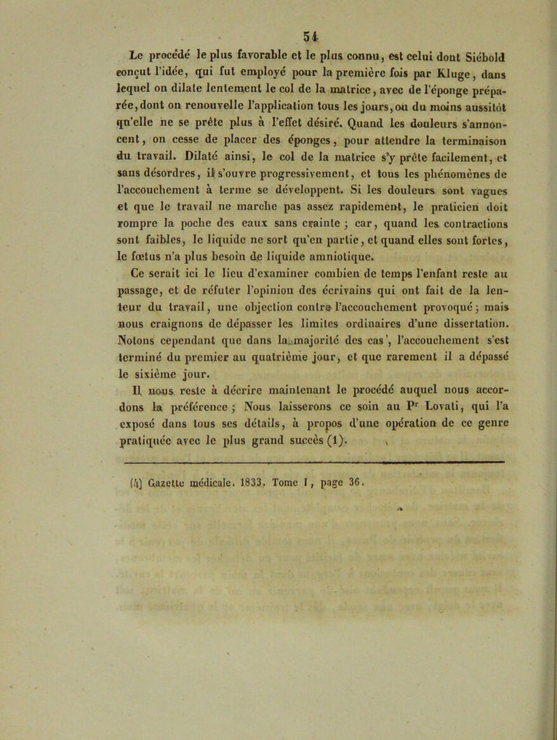 Le procédé le plus favorable et le plus connu, est celui dont Siébold conçut l’idée, qui fut employé pour la première fois par Klugc, dans lequel on dilate lentement le col de la matrice, avec de l’éponge prépa- rée, dont on renouvelle l’application tous les jours, ou du moins aussitôt qu’elle ne se prête plus à l’effet désiré. Quand les douleurs s'annon- cent, on cesse de placer des éponges, pour attendre la terminaison du travail. Dilaté ainsi, le col de la matrice s’y prête facilement, et sans désordres, il s’ouvre progressivement, et tous les phénomènes de l’accouchement à terme se développent. Si les douleurs sont vagues et que le travail ne marche pas assez rapidement, le praticien doit rompre la poche des eaux sans crainte 3 car, quand les contractions sont faibles, le liquide ne sort qu’eu partie, et quand elles sont fortes, le fœtus n’a plus besoin de liquide amniotique. Ce serait ici le lieu d’examiner combien de temps l’enfant reste au passage, et de réfuter l’opinion des écrivains qui ont fait de la len- teur du travail, une objection contre l’accouchement provoqué 3 mais nous craignons de dépasser les limites ordinaires d’une dissertation. Notons cependant que dans la.majorité des cas', l’accouchement s'est terminé du premier au quatrième jour, et que rarement il a dépassé le sixième jour. Il nous reste à décrire maintenant le procédé auquel nous accor- dons la préférence j Nous laisserons ce soin au Pr Lovati, qui l’a exposé dans tous scs détails, à propos d’une opération de ce genre pratiquée avec le plus grand succès (1). . (4) Gazette médicale. 1833. Tome I, page 36.