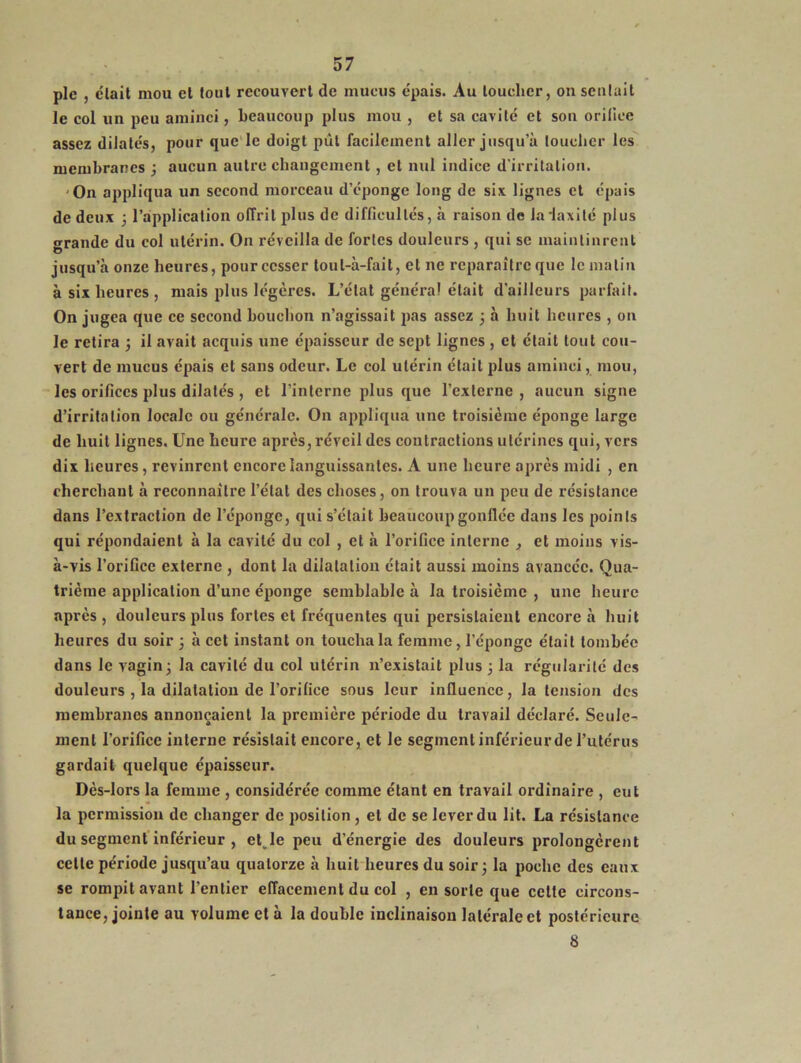 pic , était mou et tout recouvert de mucus épais. Au loucher, on sentait le col un peu aminci, beaucoup plus mou , et sa cavité et son orifice assez dilatés, pour que le doigt pût facilement aller jusqu'à toucher les membranes ; aucun autre changement, et nul indice d’irritation. On appliqua un second morceau d’éponge long de six lignes et épais de deux ; l’application offrit plus de difficultés, à raison de Jadaxitc plus grande du col utérin. On réveilla de fortes douleurs , qui se maintinrent jusqu’à onze heures, pourccsser toul-à-fait, et ne reparaître que le malin à six heures , mais plus légères. L’état général était d’ailleurs parfait. On jugea que ce second bouchon n’agissait pas assez ; à huit heures , on le retira ; il avait acquis une épaisseur de sept lignes , et était tout cou- vert de mucus épais et sans odeur. Le col utérin était plus aminci, mou, les orifices plus dilatés , et l’interne plus que l’externe , aucun signe d’irritation locale ou générale. On appliqua une troisième éponge large de huit lignes. Une heure après, réveil des contractions utérines qui, vers dix heures, revinrent encore languissantes. A une heure après midi , en cherchant à reconnaître l’état des choses, on trouva un peu de résistance dans l’extraction de l’éponge, qui s’était beaucoup gonflée dans les points qui répondaient à la cavité du col , et à l’orifice interne , et moins vis- à-vis l’orifice externe , dont la dilatation était aussi moins avancée. Qua- trième application d’une éponge semblable à la troisième , une heure après , douleurs plus fortes et fréquentes qui persistaient encore à huit heures du soir ; à cet instant on toucha la femme, l’éponge était tombée dans le vagin; la cavité du col utérin n’existait plus 3 la régularité des douleurs , la dilatation de l’orifice sous leur influence, la tension des membranes annonçaient la première période du travail déclaré. Seule- ment l’orifice interne résistait encore, et le segment inférieur de l’utérus gardait quelque épaisseur. Dès-lors la femme , considérée comme étant en travail ordinaire , eut la permission de changer de position , et de se lever du lit. La résistance du segment inférieur , etvle peu d’énergie des douleurs prolongèrent celte période jusqu’au quatorze à huit heures du soir; la poche des eaux se rompit avant l’entier effacement du col , en sorte que cette circons- tance, jointe au volume et à la double inclinaison latérale et postérieure 8