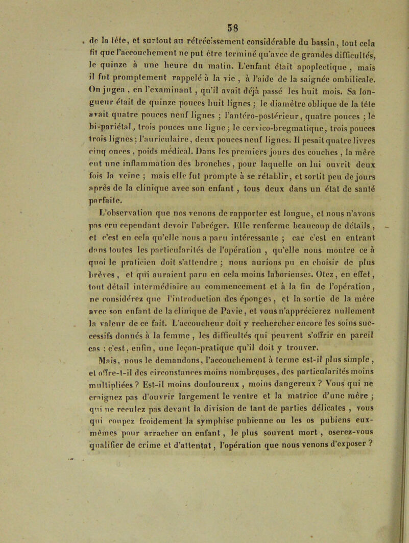 dr la tête, et surtout au rétrécissement considérable du bassin, tout cela fil que l’accouchement ne put être terminé qu’avec de grandes difficultés, Je quinze a une heure du malin. L’enfant était apoplectique , mais il fut promptement rappelé à la vie , à l’aide de la saignée ombilicale. On jugea , en 1 examinant , qu’il avait déjà passé les huit mois. Sa lon- gueur était de quinze pouces huit lignes ; le diamètre oblique de la tête avait quatre pouces neuf lignes ; l'antéro-postérieur, quatre pouces ; le bi-pariétaltrois pouces une ligne; le ccrvico-bregmalique, trois pouces Irois lignes; l’auriculaire, deux pouces neuf lignes. 11 pesait quatre livres cinq onces , poids médical. Dans les premiers jours des couches , la mère eut une inflammation des bronches , pour laquelle on lui ouvrit deux fois la veine ; mais elle fut prompte à se rétablir, cl sortit peu de jours après de la clinique avec son enfant , tous deux dans un état de santé parfaite. L’observation que nos venons de rapporter est longue, et nous n’avons pas cru cependant devoir l’abréger. Elle renferme beaucoup de détails , et c’est en cela qu’elle nous a paru intéressante ; car c’est en entrant dans toutes les particularités de l’opération , qu’elle nous montre ce à quoi le praticien doit s’attendre ; nous aurions pu en choisir de plus brèves, et qui auraient paru en cela moins laborieuses. Otez, en effet, tout détail intermédiaire au commencement et à la fin de l’opération, ne considérez que l’introduction des éponges, et la sortie de la mère avec son enfant de la clinique de Pavie, et vous n’apprécierez nullement la valeur de ce fait. L’accoucheur doit y rechercher encore les soins suc- cessifs donnés à la femme , les difficultés qui peuvent s’offrir en pareil cas : c’est, enfin, une leçon-pratique qu’il doit y trouver. Mais, nous le demandons, Paccouehemenl à terme est-il plus simple , et offre-t-il des circonstances moins nombreuses, des particularités moins multipliées? Est-il moins douloureux , moins dangereux ? Vous qui ne craignez pas d’ouvrir largement le ventre et la matrice d’une mère ; qui ne reculez pas devant la division de tant de parties délicates , vous qui coupez froidement la symphise pubienne ou les os pubiens eux- mêmes pour arracher un enfant, le plus souvent mort , oserez-vous qualifier de crime et d’attentat, l’opération que nous venons d’exposer ?