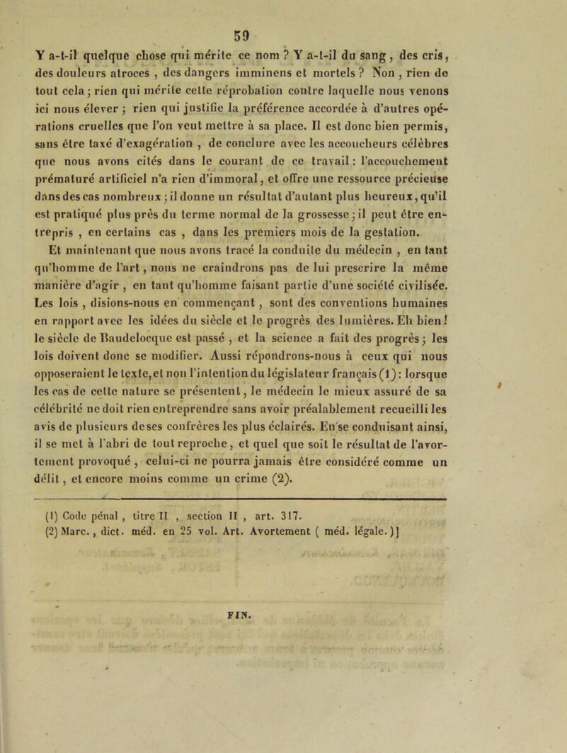 Y a-t-il quelque chose qui mérite ce nom ? Y a-t-il du sang , des cris, des douleurs atroces , des dangers imminens et mortels ? Non , rien do tout cela; rien qui mérite celle réprobation contre laquelle nous venons ici nous élever ; rien qui justifie la préférence accordée à d’autres opé- rations cruelles que l’on veut mettre à sa place. Il est donc bien permis, sans être taxé d’exagération , de conclure avec les accoucheurs célèbres que nous avons cités dans le courant de ce travail : l’accouchement prématuré artificiel n’a rien d’immoral, et offre une ressource précieuse dans des cas nombreux; il donne un résultat d’autant plus heureux, qu’il est pratiqué plus près du terme normal de la grossesse; il peut être en- trepris , en certains cas , dans les premiers mois de la gestation. Et maintenant que nous avons tracé la conduite du médecin , en tant qn’homme de l’art, nous ne craindrons pas de lui prescrire la même manière d’agir , en tant qu’homme faisant partie d’une société civilisée. Les lois , disions-nous en commençant, sont des conventions humaines en rapport avec les idées du siècle et le progrès des lumières.Eh bien! le siècle de Baudclocquc est passé , et la science a fait des progrès; les lois doivent donc se modifier. Aussi répondrons-nous à ceux qui nous opposeraient le texte,et non l’intention du législateur français (1): lorsque les cas de cette nature se présentent, le médecin le mieux assuré de sa célébrité ne doit rien entreprendre sans avoir préalablement recueilli les avis de plusieurs doses confrères les plus éclairés. En se conduisant ainsi, il se met à l’abri de tout reproche, et quel que soit le résultat de l'avor- tement provoqué , celui-ci ne pourra jamais être considéré comme un délit, et encore moins comme un crime (2). (1) Code pénal , litre II , section II , art. 317. (2) Marc., dict. méd. en 25 vol. Art. Avortement ( méd. légale.)] FIN.