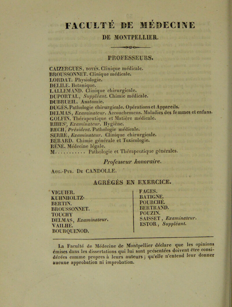 FACULTÉ DE MÉDECINE DE MONTPELLIER. PROFESSEURS. CAIZERGUES, doyen. Clinique médicale. BROUSSONNET. Clinique médicale. LORDAT. Physiologie. DELILE. Botanique. LALLEMAND. Clinique chirurgicale. DUPORTAL, Suppléant. Chimie médicale. DUBRUEIL. Anatomie. DUGÈS. Pathologie chirurgicale. Opérations et Appareils. DELMAS, Examinateur. Accouchemens. Maladies des femmes etenfans. GOLFIN. Thérapeutique et Matière médicale. RIBESJ, Examinateur. Hygiène. REÇU, Président. Pathologie médicale. SERRE, Examinateur. Clinique chirurgicale. BÉRARD. Chimie générale cl Toxicologie. RÉNÉ. Médecine légale. M. Pathologie et Thérapeutique générales. Professeur honoraire. Aug.-Pyr. De CANDOLLE. AGRÉGÉS EN EXERCICE. VIGUIER. KUHNIIOLTZ* BERTIN. BROUSSONNET. TOUCHY DELMAS, Examinateur. VAILHÉ. BOURQUENOD. FAGES. BATIGNE. POURCIIÉ. BERTRAND. POUZIN. SAISSET, Examinateur. ESTOR, Suppléant. La Faculté de Médecine de Montpellier déclare que les opinions émises dans les dissertations qui lui sont présentées doivent être consi- dérées comme propres à leurs auteurs; qu’elle n’entend leur donner aucune approbation ni improbation.