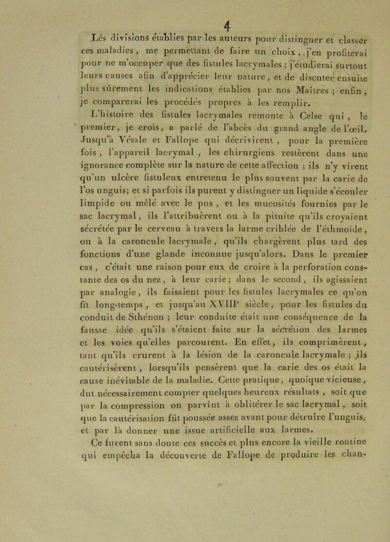 Lés divisions élatlies par les anieurs pour distinguer et classer ces maladies , me permeilani de faire iin choix,.j’en profiterai pour ne m’occuper que des fistules lacrymales ; j’étudierai surtout leurs causes afin d’apprécier leur nature, et de discuter ensuite ])lus sûrement les indications établies par nos Maîtres ; enfin , je comparerai les procédés propres à les remplir. L’histoire des fistules lacrymales remonte à Celse qui , le 'premier, je crois, a parlé de l’abcès du grand angle de l’œil. Jusqu’à Vésale et Fallope qui décrivirent , pour la première fois , l’appareil lacrymal , les chirurgiens restèrent dans une ignorance complète sur la nature de celte affection ; ils n’y virent qu’un ulcère fisiuleux entretenu le plus souvent par la carie de l’os unguis; et si parfois ils purent y distinguer un liquide s’écouler limpide ou mêlé avec le pus , et les mucosités fournies par le sac lacrymal, ils rattribuèrent ou à la pituite qu’ils croyaient sécrétée par le cerveau à travers la larme criblée de l’éihmoïde , ou à la caroncule lacrymale , qu’ils chargèrent plus tard des fonctions d’une glande inconnue jusqu’alors. Dans le premier cas , c’était une raison pour eux de croire à la perforation cons- tante des os du nez, à leur carie; dans le second, ils agissaient par analogie, ils faisaient pour les fistules lacrymales ce qu’on fît long‘temps, et jusqu’au XVIII' siècle, pour les fistules dit conduit de Slhénon ; leur conduite était une conséquence de la fausse idée qu’ils s’étaient faite sur la sécVéïion des larmes et les voies qu’elles parcourent. En effet, ils comprimèrent, tant qu’ils crurent à la lésion de la caroncule lacrymale ; jls cautérisèrent , lorsqu’ils pensèrent que la carie des os était la cause inévitable de la maladie. Celte pratique, quoique vicieuse , dut nécessairement compter quelques heureux résultats , soit que par la compression on parvint a oblitérer le sac lacrymal, soit que la cautérisation fût poussée assez avant pour détruire l’unguis, cl par là donner une issue artificielle aux larmes. Ce furent sans doute ces succès et plus encore la vieille routine qui emjtêcha la découverte de Fallope de produire les chan-