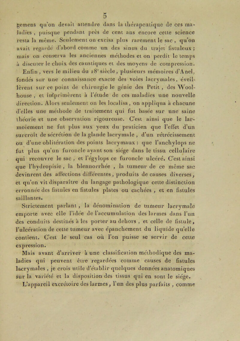 gemens qu’on devait attendre dans la tliérapeiitiqiie de ces ma- ladies , puisque pendant près de cent ans encore cette science resta la même. Seulement on excisa plus rarement le sac , qu’on avait regaidé d’abord comme un des sinus du trajet fistuleux ; mais on conserva les anciennes méthodes et on perdit le temps à discuter le choix des caustiques et des moyens de compression. Enfin , veis le milieu du 18°siècle, plusieurs mémoires d’Anel, fondés sur une connaissance exacte des voies lacrymales, éveil- lèrent sur ce point de chirurgie le génie des Petit , des Wool- house , et imprimèrent à l’étude de ces maladies une nouvelle direction. Alors seulement on les localisa, on appliqua à chacune d’elles une méthode de traitement qui fut basée sur une saine théorie et une observation rigoureuse. C’est ainsi que le lar- moiement ne fut plus aux ymux du praticien que l’effet d’un surcroît de sécrétion de la glande lacrymale , d’un rétrécissement ou d’une oblitération des points lacrymaux: que l’anchylops ne fut plus qu’un furoncle ayant son siège dans le tissu cellulaire qui recouvre le sac , et l’égylops ce furoncle ulcéré. C’est ainsi que l’bydropisie , la blennorrhée , la tumeur de ce même sac devinrent des affections différentes, produits de causes diverses, et qu’on vit disparaître du langage pathologique cette distinction erronnée des fistules en fistules plates ou cachées , et en fistules saillantes. Strictement parlant , la dénomination de tumeur lacrymale emporte avec elle l’idée de l’accumulation des larmes dans l’un des conduits destinés à les porter au dehors , et celle de fistule, l’ulcération de cette tumeur avec épanchement du liquide qu’elle contient. C’est le seul cas où l’on puisse se servir de cette expression. Mais avant d’arriver à une classification méthodique des ma- ladies qui peuvent être regardées comme causes de fistules lacrymales , je crois utile d’établir quelques données anatomiques sur la variété et la disposition des tissus qui en sont le siège. L’appareil excrétoire des larmes, l’un des plus parfaits , comme