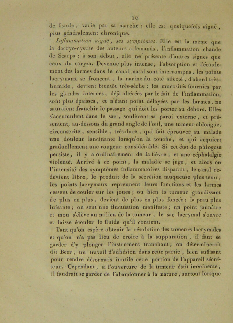 lie fisiule , varie par sa marche j elle est quehjucfols aigue , plus généralement chronique. J tl/la mina t ion aiguë, ses srrnplàines. Elle est la même que la clacryo-cysiiie des auteurs allemands, l’inflammation chaude de Scarpu ; à son début , elle ne présente d’autres signes que ceux du coryza. Devenue plus intense, l’absorption et l’écoule- ment des larmes dans le canal nasal sont intei-rompus , les points lacrymaux se froncent , la narine du côté affecté , d’abord très- humide , devient bientôt très-sèche ; les mucosités fournies par les glandes internes, déjà altérées par le fait de l’inflammation, sont plus épaisses , et n’étant point délayées par les larmes, ne sauraient franchir le passage qui doit les porter au dehors. Elles s’accumulent dans le sac , soulèvent sa paroi externe , et pré- sentent, au-dessous du grand angle de l’oeü, une tumeur oblongue, circonscrite , sensible , très-dure , qui fait éprouver au malade une ^douleur lancinante lorsqu’on la touche, et qui acquiert graduellement une rougeur considérable. Si cet état de phlogose persiste, il y a ordinairement de la fièvre , et une céphalalgie violente. Arrivé à ce point , la maladie se juge , et alors ou l’intensité des symptômes inflammatoires disparaît, le canal re- devient libre, le produit de la sécrétion muqueuse plus tenu , les points lacrymaux i-eprennent leurs fonctions et les larmes cessent de couler sur les joues; ou bien la tumeur grandissant de plus en plus , devient de plus en plus foncée; la peau plus luisante; on sent une fluctuation manifeste; un point jaunâtre et mou s’élève au milieu de la tumeur , le sac lacrymal s’ouvre et laisse écouler le fluide qu’il contient. Tant qu’on espère obtenir la résolution des tumeurs lacrymales et qu’on n’a pas lieu de croire à la suppuration , il faut se garder d’y plonger l’instrument tranchant; on déterminerait dit Beer , un travail d’adhésion dans cette partie , bien suffisant pour rendre désormais inutile cette portion de l’appareil sécré- teur. Cependant, si l’ouverture de la tumeur était imminente, il faudrait se garder de l’abandonner à la nature , surtout lorsque