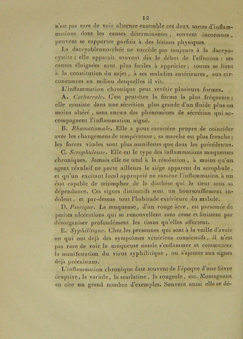 n’esi pas rare de voir aherner ensemble ces deux, sortes d’inflam- mations dont les causes déterminantes , souvent inconnues , peuvent se rapporter parfois à des lésions physiques. La dacryoblennorrhée ne succède pas toujours à la dacryo- cysiite ; elle apparaît souvent dès le début de l’afTection : ses causes éloignées sont plus faciles à apprécier; toutes se lient à la constitution du sujet, à ses maladies antérieures, aux cir- constances au milieu desquelles il vit. L’inflammation chronique peut revêtir plusieurs formes. A. Catharvale. C’est peut-être la forme la plus fréquente ; elle consiste dans une sécrétion plus grande d’un fluide plus ou moins altéré , sans aucun des phénomènes de sécrétion qui ac- compagnent l’inflammation aiguë. 13. Rhumatismale, Elle a pour caractère propre de coïncider avec les changemensde température ; sa marche est plus franche; les forces vitales sont plus manifestes que dans les précédentes. C. Scrophuleuse, Elle est le type des inflammations muqueuses chroniques. Jamais elle ne tend à la résolution , à moins qu’un agent révulsif ne porte ailleurs le siège apparent du scrophule , et qu’un excitant local approprié ne ramène l’inflammation à un état capable de triompher de la diathèse qui la tient sous sa dépendance. Ces signes distinctifs sont un boursoufllement in- dolent, et par-dessus tout l’habitude extérieure du malade. Y). Psoriqne. La muqueuse, d’un rouge âcre, est parsemée de petites ulcérations qui se renouvellent sans cesse et finissent par désorganiser profondément les tissus qu’elles affectent. E. Syphilitique. Chez les personnes qui sont à la veille d’avoir ou qui ont déjà des symptômes vénériens consécutifs, il n’est pas rare de voir la muqueuse nasale s’enflammer et commencer la manifestation du virus syphilitique , ou s’ajouter aux signes déjà préexistans. L’inflammation chronique date souvent de l’époque d’une fièvre éruptive, la variole, la scarlatine, la rougeole, etc. Montagnana en cite un grand nombre d’exemples. Souvent aussi elle se dé-