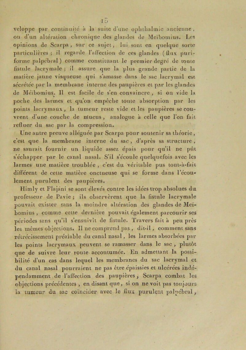 ID Teloppe par conüJniiié à la suite d’une oplilbalinic ancienne . on d’un altération chronique des glandes de Meïbomius. Les opinions de Scarpa , sur ce sujet, lui sont en quelque sorte particulières ; il regarde l’afTeclion de ces glandes ( lliix puri- forme palpébral) comme constituant le premier degré de toute fistule lacrymale ; il assure que la plus grande partie de la matière jaune visqueuse qui s’amasse dans le sac lacrymal est sécrétée par la membrane interne des paupières et par les glandes de Méïboinius. Il est facile de s’en convaincre , si on vide la poche des larmes et qu’on empêche toute absorption par les points lacrymaux, la tumeur reste vide et les paupières se cou- vrent d’une couche de nlucus, analogue à celle que l’on fait refluer du sac par la compression. Une autre preuve alléguée par Scarpa pour soutenir sa théorie, c’est que la membrane interne du sac, d’après sa structure , ne saurait fournir un liquide assez épais pour qu’il ne pût s’échapper par le canal nasal. S’il s’écoule quelquefois avec les larmes une matière troublée , c’est du véritable pus totit-à-fait différent de cette matière onctueuse qui se forme dans l’écou- lement purulent des paupières. Himly et Flajâni se sont élevés contre les idées trop absolues du professeur de Pavie ; ils observèrent que la fistule lacrymale pouvait exister sans la moindre altération des glandes de Meï- bomius , comme cette dernière pouvait également parcourir ses périodes sans qu’il s’ensuivît de fistule. Travers fait à peu près les mêmes objections. Il ne comprend pas , dit-il, comment sans rétrécissement préalable du canal nasal, les larmes absorbées par les points lacrymaux peuvent se ramasser dans le sac , plutôt que de suivre leur route accoutumée. En admettant la possi- bilité d’un cas dans lequel les membranes du sac lacrymal et du canal nasal pourraient ne pas être épaissies et ulcérées indé- pendamment de l’alfection des paupières, Scarpa combat les objections précédentes , en disant que, si on ne voit pas toujours ia tumeur du sac coïncider avec le flux purulent palpébral,