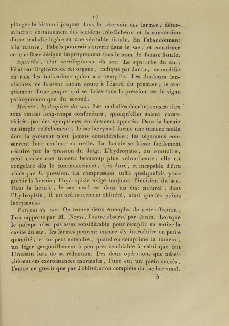 plonger le bistouri jnsques dans le réservoir des larmes , déier- inincraii ceriainemem des accidens irès-fâcheux et la conversion d’une maladie légère en une véritable fistule. En l’abandonnant à la nature, l’abcès pourrait s’ouvrir dans le sac, et constituer ce que Beer désigne improprement sous le nom de fausse fistule. Squirrhe , état cartilagineiiæ du sac. Le squirrbe du sac, l’état cartilagineux de cet organe , indiqué par Janin , ne modifie en rien les indications qu’on a à remplir. Les douleurs lan- cinantes ne laissent aucun doute à l’égard du premier ; le cra- quement d’une jcoque qui se brise sous la pression est le signe pathognomonique du second. Hernie , hjdropiiie du sac. Les maladies décrites sous ce titre sont restées long-temps confondues , quoiqu’elles soient carac- térisées par des symptômes entièrement opposés. Dans la hernie ou simple relâchement , le sac lacrymal forme une tumeur molle dont la grosseur n’est jamais considérable ; les tégumens con- servent leur couleur naturelle. La hernie se laisse facilement réduire par la pression du doigt. L’hydropisie , au contraire, peut causer une tumeur beaucoup plus volumineuse ; elle est rougeâtre dès le commencement, très-dure, et incapable d’être vidée par la pression. La compression suffit quelquefois pour guérir la hernie ; l’hydropisie exige toujours l’incision du sac. Dans la hernie , le sac nasal est dans un état naturel ; dans l’hydropisie, il est ordinairement oblitéré, ainsi que les points lacrymaux. Polypes du sac. On trouve deux exemples de cette affection ; l’un rapporté par M. Neyss, l’autre observé par Janin. Lorsque le polype n’est pas assez considérable pour remplir en entier la cavité du sac, les larmes peuvent encore s’y introduire en petite quantité, et on peut entendre , quand on comprime la tumeur, un léger gargouillement à peu près semblable à celui que fait l’intestin lors de sa réduction. Des deux opérations que néces- sitèrent ces excroissances anormales , l’une eut un plein succès , l’autre ne guérit que par l’oblitération complète du sac lacrymal, 3