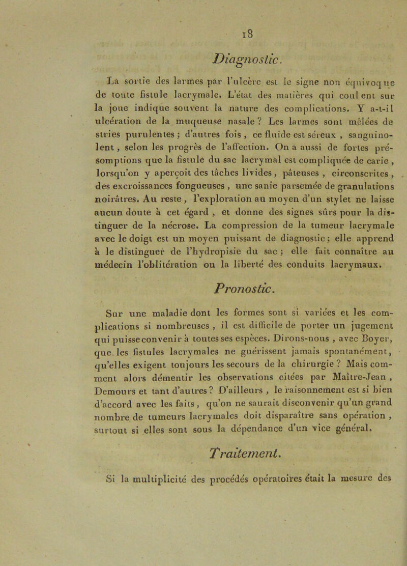 Diagnosüc. La sonie des larmes par rulcère esi le signe non équivoque de tome fistule lacrymale. L’état des matières qui coul ent sur la joue indique souvent la nature des complications. Y a-t-il ulcération de la muqueuse nasale ? Les larmes sont mêlées de stries purulentes; d’autres fois, ce fluide est séreux , sanguino- lent , selon les progrès de l’affection. On a aussi de fortes pré- somptions que la fistule du sac lacrymal est compliquée de carie , lorsqu’on y aperçoit des tâches livides, pâteuses, circonscrites, , des excroissances fongueuses , une sanie parsemée de granulations noirâtres. Au reste, l’exploration au moyen d’un stylet ne laisse aucun doute à cet égard , et donne des signes sûrs pour la dis- tinguer de la nécrose. La compression de la tumeur lacrymale avec le doigt est un moyen puissant de diagnostic ; elle apprend à le distinguer de l’hydropisie du sac ; elle fait connaître au médecin l’oblitération ou la liberté des conduits lacrymaux. Pronostic. Sur une maladie dont les formes sont si variées et les com- plications si nombreuses , il est difficile de porter un jugement qui puisseconvenir à toutes ses espèces. Dirons-nous , avec Boyer, que les fistules lacrymales ne guérissent jamais spontanément, qu’elles exigent toujours les secours delà chirurgie? Mais com- ment alors démentir les observations citées par Maître-Jean , Demours et tant d’autres? D’ailleurs , le raisonnement est si bien d’accord avec les faits , qu’on ne saurait disconvenir qu’un grand nombre de tumeurs lacrymales doit disparaître sans opération , surtout si elles sont sous la dépendance d’un vice général. Traitement. Si la multiplicité des procédés opératoires était la mesure des