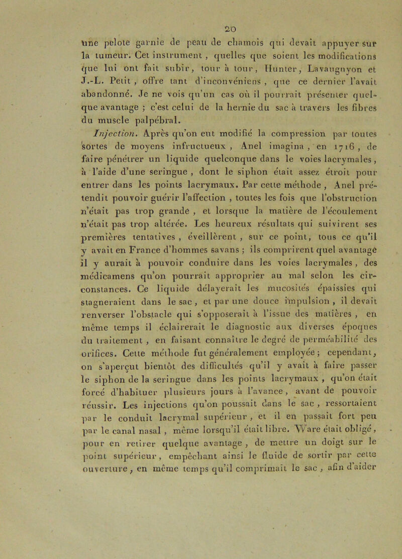 line pelote garnie de peau de cliamois qui devait appuyer sur la tumeur. Cet instrument , quelles que soient les modifications que lui ont fait subir, tour K tour, llunter, Lavaiignyon et J.-L. Petit , offre tant d’inconvéniens , que ce dernier l’avait abandonné. Je ne vois qu’un cas où il pourrait présenter quel* que avantage ; c’est celui de la hernie du sac à travers les fibres du muscle palpébral. Injection. Après qu’on eut modifié la compression par toutes sortes de moj^ens infructueux, Anel imagina , en 1716, de faire pénétrer un liquide quelconque dans le voies lacrymales, à l’aide d’une seringue, dont le siphon était assez étroit pour entrer dans les points lacrymaux. Par cette méthode , Anel pré- tendit pouvoir guérir l’affection , toutes les fois que l’obstruction n’était pas trop grande , et lorsque la matière de l’écoulement n’était pas trop altérée. Les heureux résultats qui suivirent ses premières tentatives , éveillèrent , sur ce point, tous ce qu’il y avait en France d’hommes savans ; ils comprirent quel avantage il y aurait à pouvoir conduire dans les voies lacrymales , des jnédicamens qu’on pourrait approprier au mal selon les cir- constances. Ce liquide délayerait les mucosités épaissies qui stagneraient dans le sac, et par une douce impulsion, il devait renverser l’obstacle qui s’opposerait à l’issue des matières , en même temps il éclairerait le diagnostic aux diverses époques du traitement , en faisant connaître le degré de perméabilité des orifices. Cette méthode fut généralement employée; cependant, on s'aperçut bientôt des difficultés qu’il y avait à faire passer le siphon de la seringue dans les points lacrymaux, qu’on était forcé d’habituer plusieurs jours à l’avance, avant de pouvoir réussir. Les injections quon poussait dans le sac , ressortaient par le conduit lacrymal supérieur , et il en passait fort peu par le canal nasal , même lorsqu’il était libre. Ware était obligé, jiour en retirer quelque avantage , de mettre un doigt sur le point supérieur, empêchant ainsi le fluide de sortir par cette ouverture, en même temps qu’il comprimait le sac, afin d aider