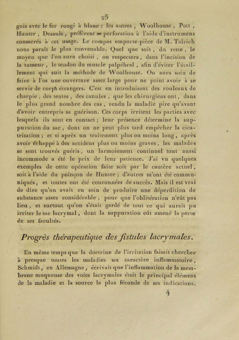 guis avec le fer rougi à blanc ; les auires , Woolhouse , Pou , Hanter, Desaiilt, pre'fèrent sa perforation à l’aide d’instrumens consacrés à cet usage. Le compas emporte-pièce de M. Talricb nous paraît le plus convenable. Quel que soit , du reste , le moyen que l’on aura choisi , on respectera, dans l’incision de la tumeur , le tendon du muscle palpébral „ afin d’éviter l’érail- lement qui suit la méthode de Woolhouse. On aura soin de faire à l’os une ouverture assez large pour ne point avoir à se servir de corp% étrangers. C’est en introduisant des rouleaux de charpie , des tentes , des canules , que les chirurgiens ont, dans le plus grand nombre des cas , rendu la maladie pire qu’avant d’avoir entrepris sa guérison. Ces corps irritent les parties avec lesquels ils sont en contact ; leur pi’ésence détermine la sup- puration du sac , dont on ne peut plus tard empêcher la cica- trisation ; et si après un traitement plus ou moins long , après avoir échappé à des accidens plus ou moins graves , les malades se sont trouvés guéris, un larmoiement continuel tout aussi incommode a été le prix de leur patience. J’ai vu quelques exemples de cette opération faite soit par le cautère actuel, soit a l’aide du poinçon de Hunter ; d’autres m’ont été commu- niqués, et toutes ont été couronnées de succès. Mais il est vrai de dire qu’on avait eu soin de produire une déperdition de substance assez considérable , pour que l’oblitération n’eût pas lieu , et surtout qu’on s’était gardé de tout ce qui aurait pu irriter le sac lacrymal, dont la suppuration eût amené la perte de ses facultés. Progrès thérapeutique des fistules lacrymales. En même temps que la doctrine de rirrîiatîon faisait chercher à presque toutes les maladies un caractère inflammatoire, Schmidt, en Allemagne, écrivait que l’inflammation de la mem- brane muqueuse des voies lacrymales était le principal élément de la maladie et la source la plus féconde de ses indications.. 4