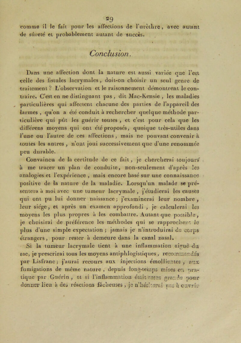 comme il le fait jiour les affeciions de l’iirèilire , avec autant de sûreté et probablement autant de succès. Conclusion. Dans une affection dont la nature est aussi variée que Test celle des fistules lacrymales, doit-on choisir un seul genre de traitement? L’observation et le raisonnement démontrent le con- traire. C’est en ne distinguant pas, dit Mac-Kensie , les maladies particulières qui affectent chacune des parties de l’appareil des larmes , qu’on a été conduit à rechercher quelque méthode par- ticulière qui pût les guérir toutes , et c’est pour cela que les différens moyens qui ont été proposés, quoique très-utiles dans l’une ou l’autre de ces affections, mais ne pouvant convenir à toutes les autres , n’ont joui successivement que d’une renommée peu durable. Convaincu de la certitude de ce fait , je chercherai toujours’ à me tracer un plan de conduite, non-seulement d’après les analogies et l’expérience , mais encore basé sur une connaissance positive de la nature de la maladie. Lorsqu’un malade se pré- sentera à moi avec une tumeur lacrymale , j’étudierai les causes qui ont pu lui donner naissance; j’examinerai leur nombre, leur siège, et après un examen approfondi , je calculerai les moyens les plus propres à les combattre. Autant que possible, je choisirai de préférence les méthodes qui se rapprocher*, le plus d’une simple expectation ; jamais je n’introduirai de corps étrangers, pour rester à demeure dans la canal nasal. Si la tumeur lacrymale tient à une inflammation nij^ue du €ac, je prescrirai tous les moyens antiphlogistiques , l’ecoinuicndés par Lisfranc ; j’aurai recours aux injections émollientes , aux fumigations de même nature , depuis long-temps mises eu pra- tique par Guérin , et si l’inflammation était rsîea graudo pour donner lieu à dej réactions fâcheuses, je n hésiterai nas q cavrir