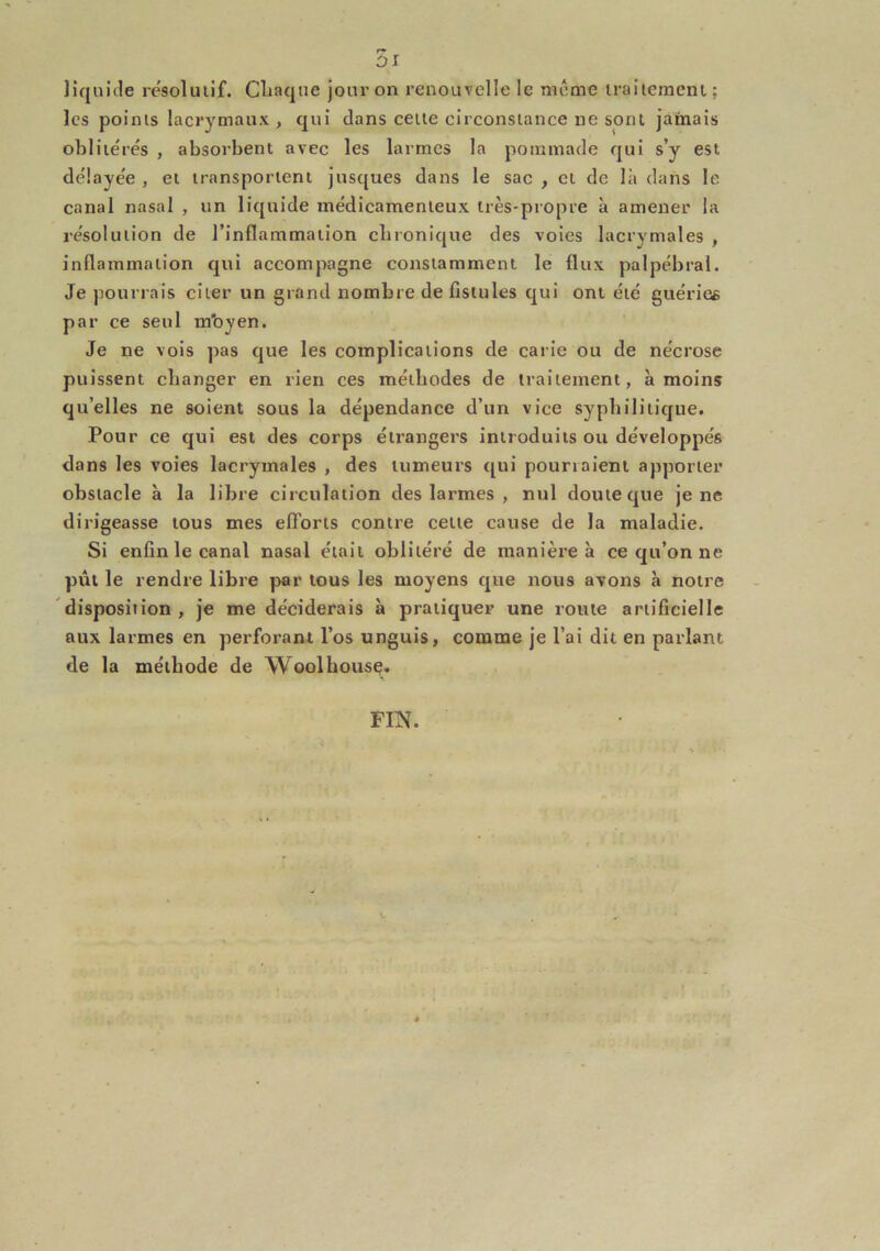 r* ùi liquide resoliuif. Cliaque jour on renouvelle le même iraiiemenl; les points lacrymaux, qui dans celle circonstance ne sont jamais obliie'rés , absorbent avec les larmes la pommade qui s’y est de'laye'e , et transportent jusques dans le sac , cl de là dans le canal nasal , un liquide médicamenteux très-propre à amener la résolution de l’inflammation ebronique des voies lacrymales , inflammation qui accompagne constamment le flux palpébral. Je pourrais citer un grand nombre de fistules qui ont été guéries par ce seul m'oyen. Je ne vois pas que les complications de carie ou de nécrose puissent changer en rien ces méthodes de traitement, à moins qu’elles ne soient sous la dépendance d’un vice syphilitique. Pour ce qui est des corps étrangers introduits ou développés dans les voies lacrymales , des tumeurs qui pourraient apporter obstacle à la libre circulation des larmes , nul doute que je ne dirigeasse tous mes efTorls contre cette cause de la maladie. Si enfin le canal nasal était oblitéré de manière à ce qu’on ne put le rendre libre par tous les moyens que nous avons à notre 'disposition. Je me déciderais à pratiquer une route artificielle aux larmes en perforant l’os unguis, comme je l’ai dit en parlant de la méthode de Woolhousç. FIN.