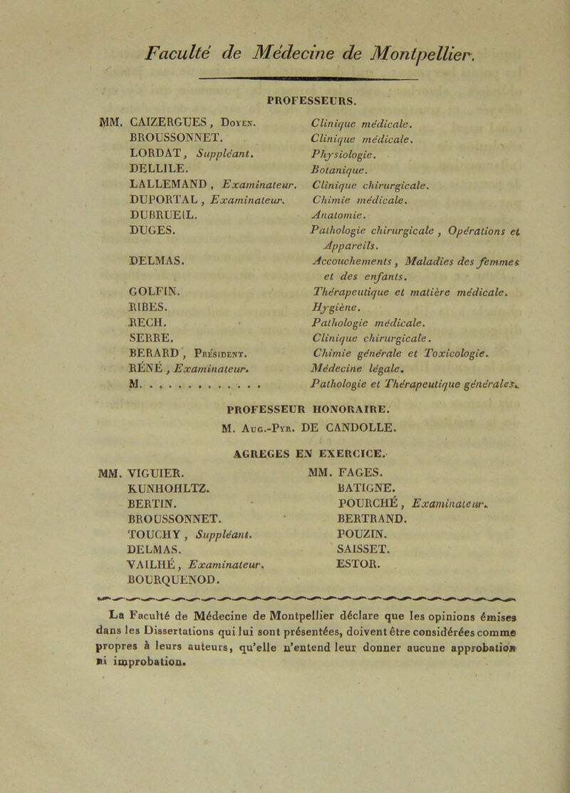 Faculté de Médecine de Montpellier. PROFESSEURS. MM. CAIZERGTJES, Doven. BROUSSONNET. LORD AT, Suppléant. DELLILE. LALLEMAND , Examinateur. DUPORTAL , Examinateur. DUBRUEIL. DUGES. DELMAS. GOLFIN. lUBES. REÇU. SERRE. BERARD , Pbésidekt. RÉNÉ , Examinateur. M Clinique médicale. Clinique médicale. Physiologie. Botanique. Clinique chirurgicale. Chimie médicale. Anatomie. Pathologie chirurgicale , Opérations et Appareils. Accouchements , Maladies des femmes et des enfants. Thérapeutique et matière médicale. Hygiène. Pathologie médicale. Clinique chirurgicale. Chimie générale et Toxicologie. Médecine légale. Pathologie et Thérapeutique générales.. PROFESSEUR HONORAIRE. M. Aug.-Pyr. de CANDOLLE. AGREGES EN EXERCICE. MM. VIGUIER. KUNHOHLTZ. BERTIN. BROUSSONNET. TOUCHY, Suppléant. DELMAS. VAILHÉ, Examinateur. BOURQUENOD. MM. FAGES. BATIGNE. POURCHÉ, Examinateur. BERTRAND. POUZIN. SAISSET. ESTOR. La Faculté de Médecine de MontpelJier déclare que les opinions émises dans les üissertations qui lui sont présentées, doivent être considérées comme propres à leurs auteurs, qu’elle n’entend leur donner aucune approbation ni improbation»