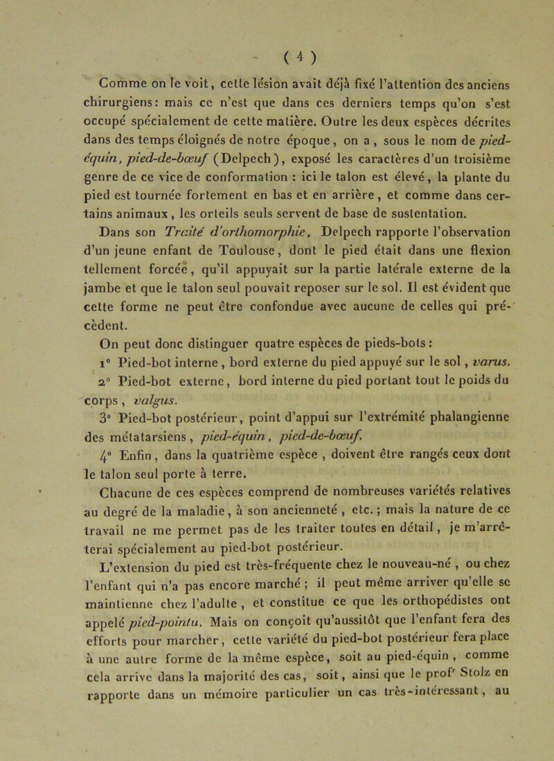 Comme on le voit, celle le'sion avait déjà fixé l’altenlion des anciens chirurgiens: mais ce n’est que dans ces derniers temps qu’on s’est occupé spécialement de cette matière. Outre les deux espèces décrites dans des temps éloignés de notre époque , on a , sous le nom de pied- c'quin, pied-de-bœuf (Delpech), exposé les caractères d’un troisième genre de ce vice de conformation : ici le talon est élevé, la plante du pied est tournée fortement en bas et en arrière, et comme dans cer- tains animaux, les orteils seuls servent de base de sustentation. Dans son Traité d'orlhomorphie, Delpech rapporte l’observation d’un jeune enfant de Toulouse, dont le pied était dans une flexion tellement forcée, qu’il appuyait sur la partie latérale externe de la jambe et que le talon seul pouvait reposer sur le sol. Il est évident que cette forme ne peut être confondue avec aucune de celles qui pré- cèdent. On peut donc distinguer quatre espèces de pieds-bots: i° Pied-bot interne , bord externe du pied appuyé sur le sol , varus. 2° Pied-bot externe, bord interne du pied portant tout le poids du corps , l'aigus. 3° Pied-bot postérieur, point d’appui sur l’extrémité phalangienne des métatarsiens, pied-équin, picd-dc-bœuf. 4° Enfin, dans la quatrième espèce , doivent être rangés ceux dont le talon seul porte à terre. Chacune de ces espèces comprend de nombreuses variétés relatives au degré de la maladie, à son ancienneté , etc. ; mais la nature de ce travail ne me permet pas de les traiter toutes en détail, je m’arrê- terai spécialement au pied-bot postérieur. L’extension du pied est très-fréquente chez le nouveau-né , ou chez l’enfant qui n’a pas encore marché ; il peut même arriver qu’elle se maintienne chez l’adulte , et constitue ce que les orthopédistes ont appelé pied-pointu. Mais on conçoit qu’aussitot que 1 enfant fera des efforts pour marcher, cette variété du pied-bot postérieur fera place à une autre forme de la même espèce, soit au pied-équin , comme cela arrive dans la majorité des cas, soit, ainsi que le profr Stolz en rapporte dans un mémoire particulier un cas très-intéressant, au