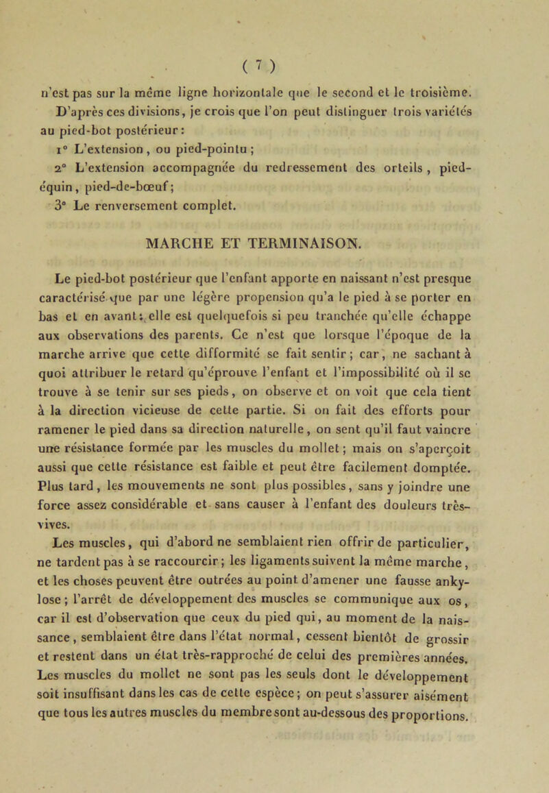 n’est pas sur la même ligne horizontale que le second et le troisième. D’après ces divisions, je crois que l’on peut distinguer trois variétés au pied-bot postérieur: i° L’extension, ou pied-pointu; 2° L’extension accompagnée du redressement des orteils , pied- équin, pied-de-bœuf ; 3° Le renversement complet. MARCHE ET TERMINAISON. Le pied-bot postérieur que l’enfant apporte en naissant n’est presque caractérisé que par une légère propension qu’a le pied à se porter en bas et en avant: elle est quelquefois si peu tranchée qu’elle échappe aux observations des parents. Ce n’est que lorsque l’époque de la marche arrive que cette difformité se fait sentir; car, ne sachant à quoi attribuer le retard qu’éprouve l’enfant et l’impossibilité où il sc trouve à se tenir sur ses pieds, on observe et on voit que cela tient à la direction vicieuse de celte partie. Si on fait des efforts pour ramener le pied dans sa direction naturelle, on sent qu’il faut vaincre une résistance formée par les muscles du mollet ; mais on s’aperçoit aussi que cette résistance est faible et peut être facilement domptée. Plus tard, les mouvements ne sont plus possibles, sans y joindre une force assez considérable et sans causer à l’enfant des douleurs très- vives. Les muscles, qui d’abord ne semblaient rien offrir de particulier, ne tardent pas à se raccourcir ; les ligaments suivent la même marche , et les choses peuvent être outrées au point d’amener une fausse anky- losé; l’arrêt de développement des muscles se communique aux os, car il est d’observation que ceux du pied qui, au moment de la nais- sance, semblaient être dans l’état normal, cessent bientôt de grossir et restent dans un état très-rapproché de celui des premières années. Les muscles du mollet ne sont pas les seuls dont le développement soit insuffisant dans les cas de cette espèce ; on peut s’assurer aisément que tous les autres muscles du membresont au-dessous des proportions.