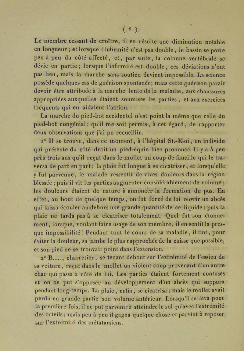 Le membre cessant de croître, il en résulte une diminution notable en longueur ; et lorsque l’infirmité n’est pas double, le bassin se porte peu à peu du côté affecté, et, par suite, la colonne vertébrale se dévie en partie; lorsque l’infirmité est double, ces déviations n’ont pas lieu, mais la marche sans soutien devient impossible. La science possède quelques cas de guérison spontanée; mais cette guérison paraît devoir être attribuée à la marche lente de la maladie , aux chaussures appropriées auxquelles étaient soumises les parties , et aux exercices fréquents qui en aidaient l’action. La marche du pied-bot accidentel n’est point la même que celle du pied-bot congénial ; qu’il me soit permis, à cet égard, de rapporter deux observations que j’ai pu recueillir. i° Il se trouve, dans ce moment, à l’hôpital St.-Eloi, un individu qui présente du côté droit un pied-équin bien prononcé. Il y a à peu près trois ans qu’il reçut dans le mollet un coup de faucille qui le tra- versa de part en part ; la plaie fut longue â se cicatriser, et lorsqu’elle y fut parvenue, le malade ressentit de vives douleurs dans la région blessée ; puis il vit les parties augmenter considérablement de volume ; les douleurs étaient de nature à annoncer la formation du pus. En effet, au bout de quelque temps, on fut forcé de lui ouvrir un abcès qui laissa écouler au-dehors une grande quantité de ce liquide: puis la plaie ne tarda pas à se cicatriser totalement. Quel fut son étonne- ment, lorsque, voulant faire usage de son membre, il en sentit la pres- que impossibilité! Pendant tout le cours de sa maladie, il tint, pour éviter la douleur, sa jambe le plus rapprochée de la cuisse que possible, et son pied ne se trouvait point dans l’extension. 2° B , charretier, se tenant debout sur l’extrémité de l’essieu de sa voiture, reçut dans le mollet un violent coup provenant d’un autre char qui passa à côté de lui. Les parties étaient fortement contuses et on ne put s’opposer au développement d’un abcès qui suppura pendant long-temps. La plaie , enfin , se cicatrisa ; mais le mollet avait perdu en grande partie son volume antérieur. Lorsqu’il se leva pour la première fois, il ne put parvenir à atteindre le sol qu’avec l’extrémité des orteils ; mais peu à peu il gagna quelque chose et parvint à reposer sur l’extrémité des métatarsiens.