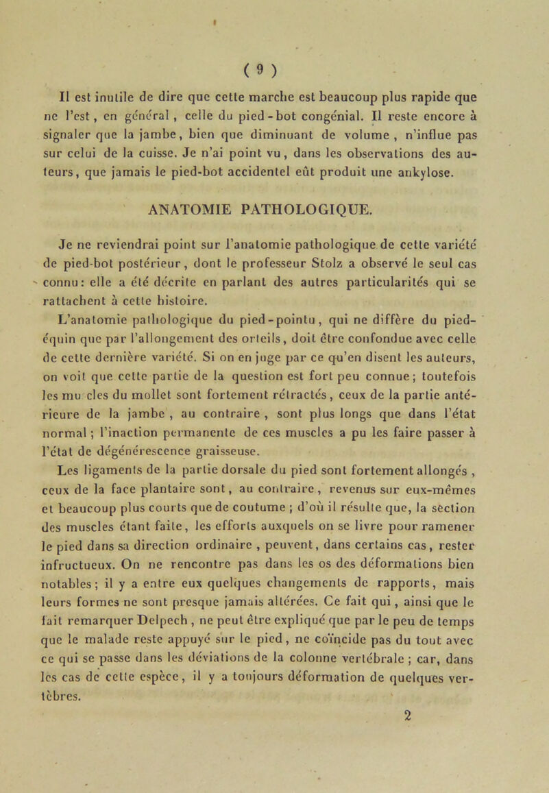 Il est inutile de dire que cette marche est beaucoup plus rapide que ne l’est, en general , celle du pied-bot congénial. Il reste encore à signaler que la jambe, bien que diminuant de volume, n’influe pas sur celui de la cuisse. Je n’ai point vu, dans les observations des au- teurs, que jamais le pied-bot accidentel eût produit une ankylosé. ANATOMIE PATHOLOGIQUE. Je ne reviendrai point sur l’anatomie pathologique de cette variété de pied-bot postérieur, dont le professeur Stolz a observé le seul cas ' connu: elle a été décrite en parlant des autres particularités qui se rattachent à cette histoire. L’anatomie pathologique du pied-pointu, qui ne diffère du pied- équin que par l’allongement des orteils, doit être confondue avec celle de cette dernière variété. Si on en juge par ce qu’en disent les auteurs, on voit que cette partie de la question est fort peu connue; toutefois les mu clés du mollet sont fortement rétractés, ceux de la partie anté- rieure de la jambe , au contraire , sont plus longs que dans l’état normal ; l’inaction permanente de ces muscles a pu les faire passer à l’état de dégénérescence graisseuse. Les ligaments de la partie dorsale du pied sont fortement allongés , ceux de la face plantaire sont, au contraire, revenus sur eux-mêmes et beaucoup plus courts que de coutume ; d’où il résulte que, la section des muscles étant faite, les efforts auxquels on se livre pour ramener le pied dans sa direction ordinaire , peuvent, dans certains cas, rester infructueux. On ne rencontre pas dans les os des déformations bien notables; il y a entre eux quelques changements de rapports, mais leurs formes ne sont presque jamais altérées. Ce fait qui, ainsi que le lait remarquer Delpech , ne peut être expliqué que par le peu de temps que le malade reste appuyé sur le pied, ne coïncide pas du tout avec ce qui se passe dans les déviations de la colonne vertébrale ; car, dans les cas de cette espèce, il y a toujours déformation de quelques ver- tèbres. 2