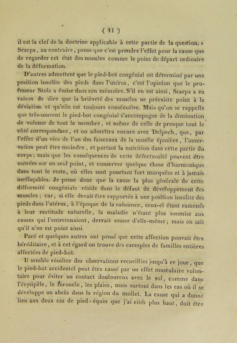 il est la clef de la doctrine applicable à cette partie de la question. » Scarpa , au contraire , pense que c’est prendre l’effet pour la cause que de regarder cet état des muscles comme le point de départ ordinaire de la déformation. D’autres admettent que le pied-bot congc'nial est déterminé par une position insolite des pieds dans l’utérus, c’est l’opinion que le pro- fesseur Stolz a émise dans son mémoire. S’il en est ainsi, Scarpa a eu raison de dire que la brièveté des muscles ne préexiste point à la déviation et qu’eile est toujours consécutive. Mais qu’on se rappelle que très-souvent le pied-bot congénial s’accompagne de la diminution de volume de tout le membre, et meme de celle de presque tout le côté correspondant, et on admettra encore avec Delpech, que, par l’effet d’un vice de l’un des faisceaux de la moelle épinière, l’inner- vation peut être moindre, et partant la nutrition dans celte partie du corps; mais que les conséquences de cette défectuosité peuvent être outrées sur un seul point, et conserver quelque chose d’harmonique dans tout le reste, où elles sont pourtant fort marquées et à jamais ineffaçables. Je pense donc que la cause la plus générale de cette difformité congénialc résidé dans le défaxit de développement des muscles ; car, si elle devait cire rapportée à une position insolite des pieds dans l’utérus, à l’époque de la naissance, ceux-ci étant ramenés à leur rectitude naturelle, la maladie n’élant plus soumise aux causes qui l’entretenaient, devrait cesser d’elle-même; mais on sait qu’il n’en est point ainsi. Paré et quelques autres ont pensé que celte affection pouvait être héréditaire , et à cet égard on trouve des exemples de familles entières affectées de pied-bot. Il semble résulter des observations recueillies jusqu’à ce jour, que le pied-bot accidentel peut être causé par un effet musculaire volon- taire pour éviter un contact douloureux avec le sol, comme dans l’érysipèle, le furoncle, les plaies, mais surtout dans les cas où il se développe un abcès dans la région du mollet. La cause qui a donné lieu aux deux cas de pied-équin que j’ai cités plus haut, doit être