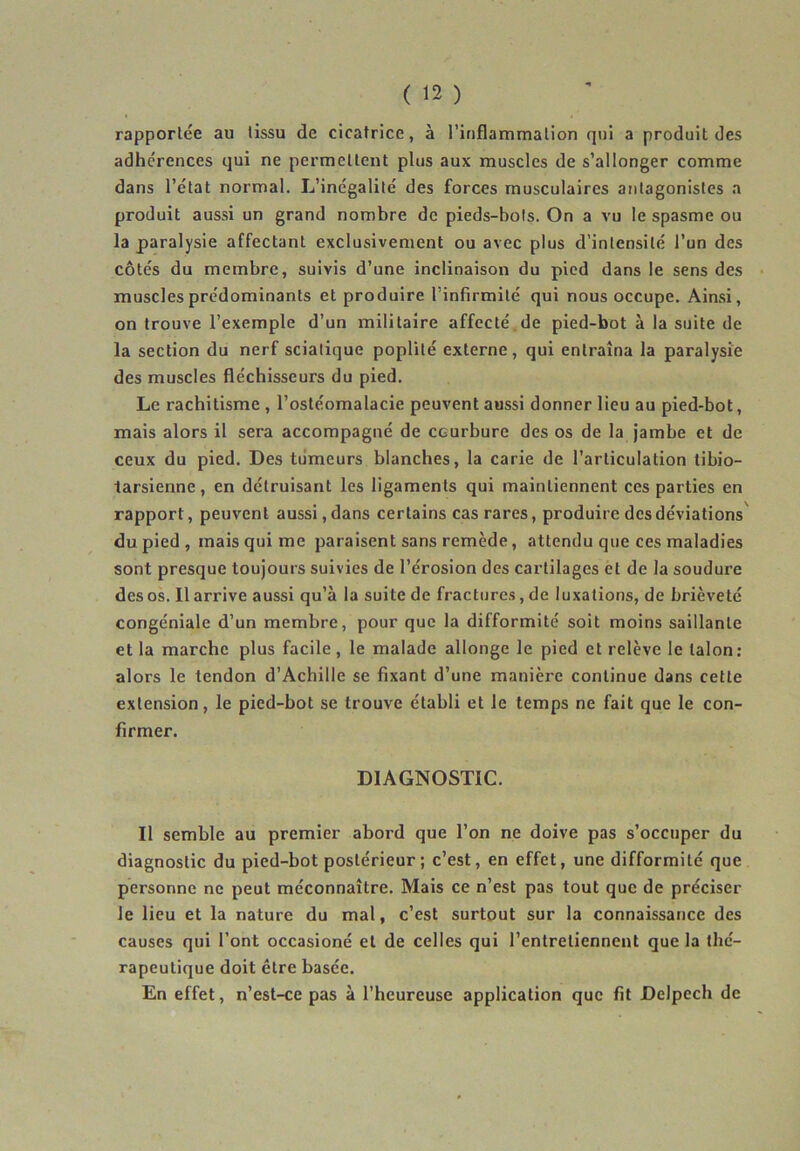rapportée au tissu de cicatrice, à l’inflammation qui a produit des adhérences qui ne permettent plus aux muscles de s’allonger comme dans l’état normal. L’inégalité des forces musculaires antagonistes a produit aussi un grand nombre de pieds-bots. On a vu le spasme ou la paralysie affectant exclusivement ou avec plus d’intensité l’un des côtés du membre, suivis d’une inclinaison du pied dans le sens des muscles prédominants et produire l’infirmité qui nous occupe. Ainsi, on trouve l’exemple d’un militaire affecté de pied-bot à la suite de la section du nerf sciatique poplité externe, qui entraîna la paralysie des muscles fléchisseurs du pied. Le rachitisme , l’ostéomalacie peuvent aussi donner lieu au pied-bot, mais alors il sera accompagné de courbure des os de la jambe et de ceux du pied. Des tumeurs blanches, la carie de l’articulation tibio- tarsienne, en détruisant les ligaments qui maintiennent ces parties en rapport, peuvent aussi, dans certains cas rares, produire des déviations du pied, mais qui me paraisent sans remède, attendu que ces maladies sont presque toujours suivies de l’érosion des cartilages et de la soudure des os. Il arrive aussi qu’à la suite de fractures, de luxations, de brièveté congéniale d’un membre, pour que la difformité soit moins saillante et la marche plus facile, le malade allonge le pied et relève le talon: alors le tendon d’Achille se fixant d’une manière continue dans cette extension, le pied-bot se trouve établi et le temps ne fait que le con- firmer. DIAGNOSTIC. Il semble au premier abord que l’on ne doive pas s’occuper du diagnostic du pied-bot postérieur ; c’est, en effet, une difformité que personne ne peut méconnaître. Mais ce n’est pas tout que de préciser le lieu et la nature du mal, c’est surtout sur la connaissance des causes qui l’ont occasioné et de celles qui l’entretiennent que la thé- rapeutique doit être basée. En effet, n’est-ce pas à l’heureuse application que fit Delpech de