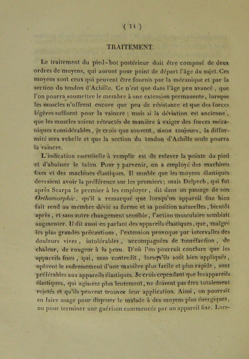 < ï'< ) TRAITEMENT. Le traitement du pied-bot postérieur doit être composé de deux ordres de moyens, qui auront pour point de départ l’âge du sujet. Ces moyens sont ceux qui peuvent être fournis par la mécanique et par la section du tendon d'Achille. Ce n’est que dans l’âge peu avancé , que l’on pourra soumettre le membre à une extension permanente, lorsque les muscles n’offrent encore que peu de résistance et que des forces légères suffisent pour la vaincre ; mais si la déviation est ancienne , que les muscles soient rétractés de manière à exiger des forces méca- niques considérables, je crois que souvertt, sinon toujours, la diffor- mité sera rebelle et que la section du tendon d’Achille seule pourra la vaincre. L’indication essentielle à remplir -est de relever la pointe du pied et d’abaisser le talon. Pour y parvenir, on a employé des machines fixes cl des machines élastiques. Il semble que les moyens élastiques devraient avoir la préférence sur les premiers ; mais Delpech, qui fut après Scarpa le premier à les employer , dit dans un passage de son Orlhomorphic, qu’il a remarqué que lorsqu’un appareil fixe bien fait rend au membre dévié sa forme et sa position naturelles , bientôt après , et sans autre changement sensible, l’action musculaire semblait augmenter. Il dit aussi en parlant des appareils élastiques, que, malgré les plus grandes précautions , l’extension provoque par intervalles des douleurs vives , intolérables , accompagnées de tuméfaction , de chaleur, de rougeur à la peau. D’où l’on pourrait conclure que les appareils fixes , qui, sans contredit, lorsqu'ils sont bien appliqués, opèrent le redressement d’une manière plus facile et plus rapide , sont préférables aux appareils élastiques. Je crois cependant que lesappareils élastiques, qui agissent plus lentement, ne doivent pas être totalement rejetés et qu’ils peuvent trouver leur application. Ainsi , on pourrait en faire usage pour disposer le malade à des moyens plus énergiques, ou pour terminer une guérison commencée par un appareil fixe. Lors-