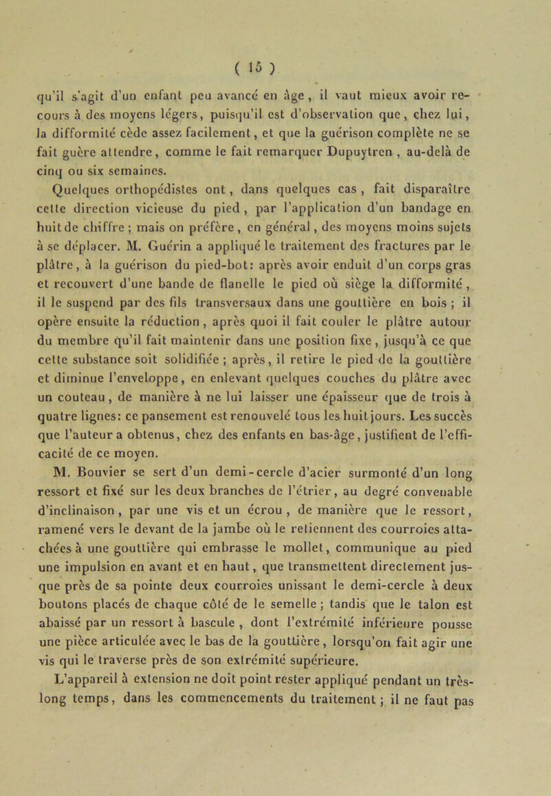 qu’il s’agit d’un enfant peu avancé en âge , il vaut mieux avoir re- cours à des moyens légers, puisqu’il est d’observation que, chez lui, la difformité cède assez facilement, et que la guérison complète ne se fait guère attendre, comme le fait remarquer Dupuytren , au-delà de cinq ou six semaines. Quelques orthopédistes ont, dans quelques cas , fait disparaître cette direction vicieuse du pied , par l’application d’un bandage en huit de chiffre ; mais on préfère , en général, des moyens moins sujets à se déplacer. M. Guérin a appliqué le traitement des fractures par le plâtre, à la guérison du pied-bot: après avoir enduit d’un corps gras et recouvert d’une bande de flanelle le pied où siège la diffoi'mité, il le suspend par des fds transversaux dans une gouttière en bois ; il opère ensuite la réduction, après quoi il fait couler le plâtre autouj.- du membre qu’il fait maintenir dans une position fixe, jusqu’à ce que cette substance soit solidifiée ; après, il retire le pied de la gouttière et diminue l’enveloppe, en enlevant quelques couches du plâtre avec un couteau, de manière à ne lui laisser une épaisseur que de trois à quatre lignes: ce pansement est renouvelé tous les huit jours. Les succès que l’auteur a obtenus, chez des enfants en bas-âge, justifient de l’effi- cacité de ce moyen. M. Bouvier se sert d’un demi-cercle d’acier surmonté d’un long ressort et fixé sur les deux branches de l’étrier, au degré convenable d’inclinaison, par une vis et un écrou, de manière que le ressort, ramené vers le devant de la jambe où le retiennent des courroies atta- chées à une gouttière qui embrasse le mollet, communique au pied une impulsion en avant et en haut, que transmettent directement jus- que près de sa pointe deux courroies unissant le demi-cercle à deux boutons placés de chaque côté de le semelle ; tandis que le talon est abaissé par un ressort à bascule , dont l’extrémité inférieure pousse une pièce articulée avec le bas de la gouttière, lorsqu’on fait agir une vis qui le traverse près de son extrémité supérieure. L’appareil à extension ne doit point rester appliqué pendant un très- long temps, dans les commencements du traitement; il ne faut pas