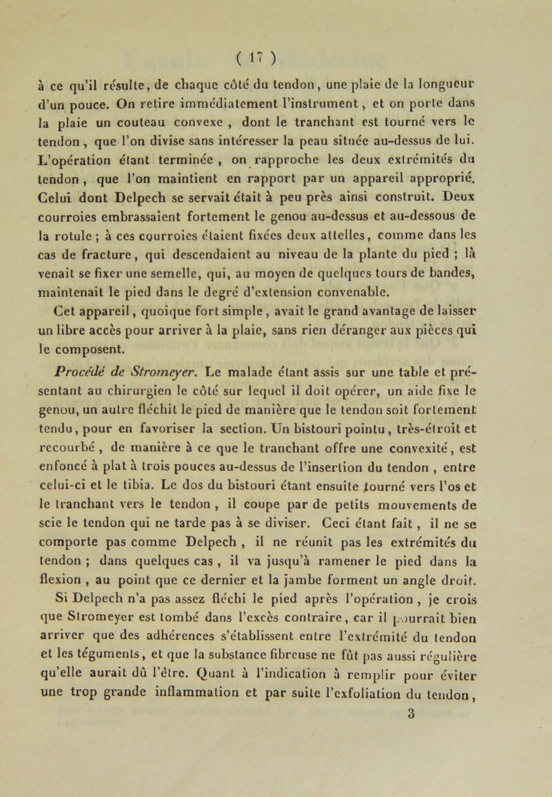 à ce qu’il résulte, de chaque coté du tendon, une plaie de la longueur d’un pouce. On retire immédiatement l’instrument, et on porte dans la plaie un couteau convexe , dont le tranchant est tourné vers le tendon , que l’on divise sans intéresser la peau située au-dessus de lui. L’opération étant terminée , on rapproche les deux extrémités du tendon , que l’on maintient en rapport par un appareil approprié. Celui dont Delpech se servait était à peu près ainsi construit. Deux courroies embrassaient fortement le genou au-dessus et au-dessous de la rotule ; à ces courroies étaient fixées deux attelles, comme dans les cas de fracture, qui descendaient au niveau de la plante du pied ; là venait se fixer une semelle, qui, au moyen de quelques tours de bandes, maintenait le pied dans le degré d’extension convenable. Cet appareil, quoique fort simple , avait le grand avantage de laisser un libre accès pour arriver à la plaie, sans rien déranger aux pièces qui le composent. Procédé de Stromeyer. Le malade étant assis sur une table et pré- sentant au chirurgien le côté sur lequel il doit opérer, un aide fixe le genou, un autre fléchit le pied de manière que le tendon soit fortement tendu, pour en favoriser la section. Un bistouri pointu , très-étroit et recourbé , de manière à ce que le tranchant offre une convexité, est enfoncé à plat à trois pouces au-dessus de l’insertion du tendon , entre celui-ci et le tibia. Le dos du bistouri étant ensuite tourné vers l’os et le tranchant vers le tendon , il coupe par de petits mouvements de scie le tendon qui ne tarde pas à se diviser. Ceci étant fait , il ne se comporte pas comme Delpech , il ne réunit pas les extrémités du tendon ; dans quelques cas , il va jusqu’à ramener le pied dans la flexion , au point que ce dernier et la jambe forment un angle droit. Si Delpech n’a pas assez fléchi le pied après l’opération , je crois que Stromeyer est tombé dans l’excès contraire, car il pourrait bien arriver que des adhérences s’établissent entre l’extrémité du tendon et les téguments, et que la substance fibreuse ne fût pas aussi régu lière qu’elle aurait dû l’ètre. Quant à l’indication à remplir pour éviter une trop grande inflammation et par suite l’exfoliation du tendon, 3