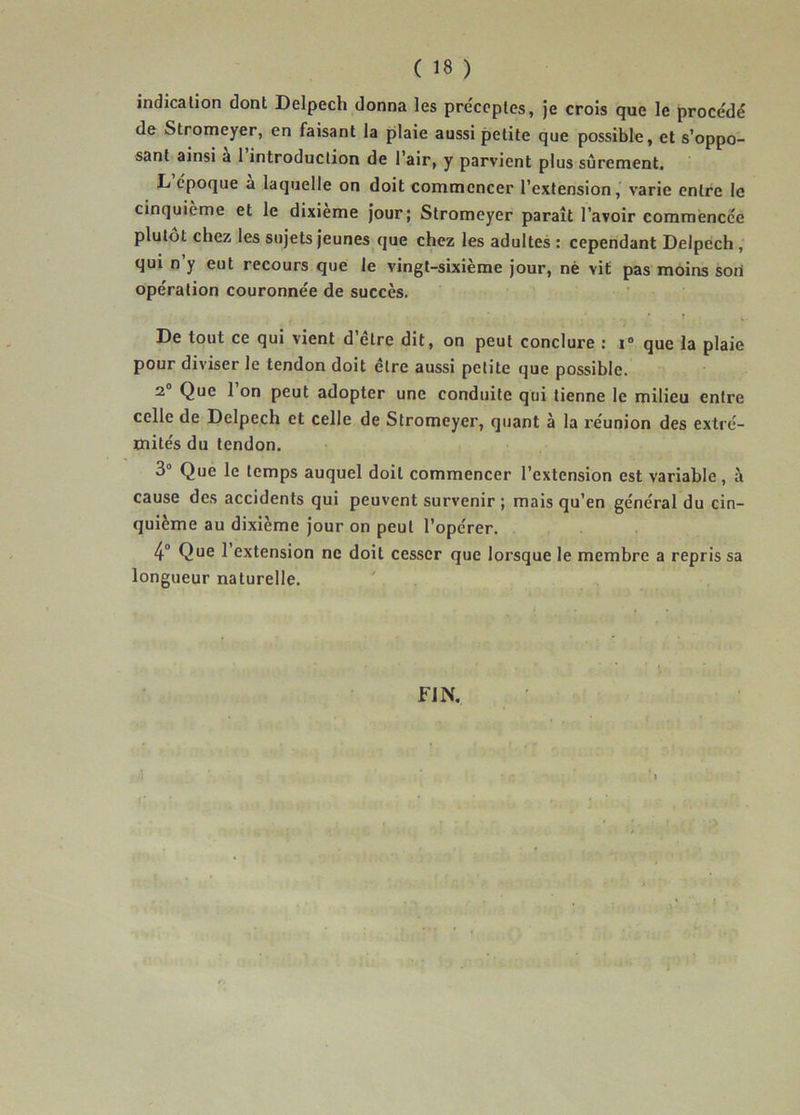 indication dont Delpech donna les préceptes, je crois que le procédé de Stromeyer, en faisant la plaie aussi petite que possible, et s’oppo- sant ainsi a 1 introduction de l’air, y parvient plus sûrement, L époque a laquelle on doit commencer l’extension, varie entre le cinquième et le dixième jour; Stromeyer paraît l’avoir commence'e plutôt chez les sujets jeunes que chez les adultes : cependant Delpech , qui n’y eut recours que le vingt-sixième jour, né vit pas moins son opération couronnée de succès. De tout ce qui vient d’être dit, on peut conclure : ï° que la plaie pour diviser le tendon doit être aussi petite que possible. 2 Que 1 on peut adopter une conduite qui tienne le milieu entre celle de Delpech et celle de Stromeyer, quant à la réunion des extré- mités du tendon. 3° Que le temps auquel doit commencer l’extension est variable, à cause des accidents qui peuvent survenir ; mais qu’en général du cin- quième au dixième jour on peut l’opérer. 4° Que 1 extension ne doit cesser que lorsque le membre a repris sa longueur naturelle. FIN.