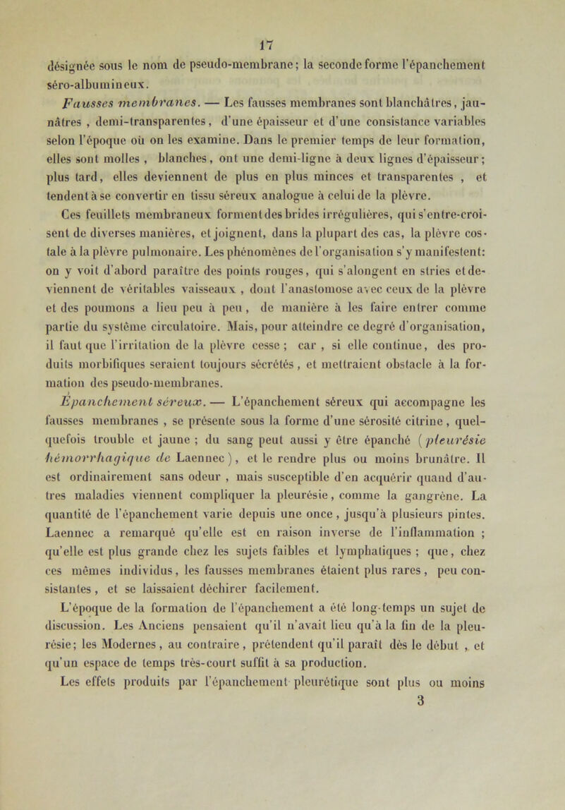 désignée sous le nom de pseudo-membrane; la seconde forme l’épanchement séro-albumineux. Fausses membranes. — Les fausses membranes sont blanchâtres, jau- nâtres , demi-lransparenles, d’une épaisseur et d’une consistance variables selon l’époque où on les examine. Dans le premier temps de leur formation, elles sont molles , blanches, ont une demi-ligne à deux lignes d’épaisseur; plus tard, elles deviennent de plus en plus minces et transparentes , et tendent à se convertir en tissu séreux analogue à celui de la plèvre. Ces feuillets membraneux forment des brides irrégulières, quis’entre-croi- senl de diverses manières, et joignent, dans la plupart des cas, la plèvre cos- tale à la plèvre pulmonaire. Les phénomènes de l’organisation s’y manifestent: on y voit d’abord paraître des points rouges, qui s’alongent en stries et de- viennent de véritables vaisseaux , dont l’anastomose a\ ec ceux de la plèvre et des poumons a lieu peu à peu, de manière à les faire entrer comme partie du système circulatoire. Mais, pour atteindre ce degré d’organisation, il faut que l’irritation de la plèvre cesse; car , si elle continue, des pro- duits morbifiques seraient toujours sécrétés, et mettraient obstacle à la for- mation des pseudo-membranes. Epanchement séreux. — L’épanchement séreux qui accompagne les fausses membranes , se présente sous la forme d’une sérosité cilrine, quel- quefois trouble et jaune ; du sang peut aussi y être épanché {pleurésie hémorrhagique de Laennec), et le rendre plus ou moins brunâtre. Il est ordinairement sans odeur , mais susceptible d’en acquérir quand d’au- tres maladies viennent compliquer la pleurésie, comme la gangrène. La quantité de l’èpanchement varie depuis une once, jusqu’à plusieurs pintes. Laennec a remarqué qu’elle est eu raison inverse de l’inflanimation ; qu’elle est plus grande chez les sujets faibles et lymphatiques ; que, chez ces mêmes individus, les fausses membranes étaient plus rares, peu con- sistantes , et se laissaient déchirer facilement. L’époque de la formation de l’épanchement a été long-temps un sujet de discussion. Les Anciens pensaient qu’il n’avait lieu qu’à la fin de la pleu- résie; les Modernes, au contraire, prétendent qu’il paraît dès le début , et qu’un espace de temps très-court suffit à sa production. Les effets produits par l’épanchement pleurétique sont plus ou moins 3