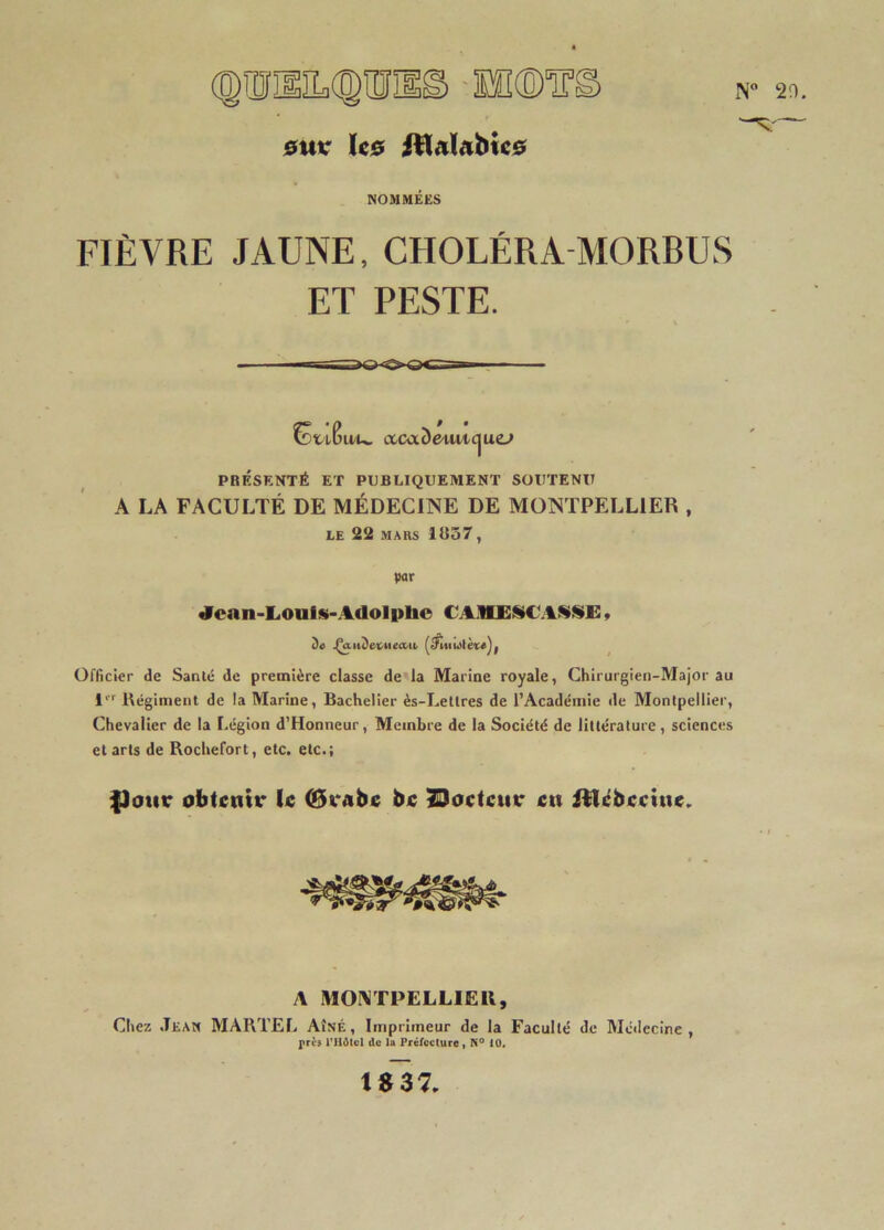 (®1ÎÎIlIL(®lïïIlg. euK hs Jtlalabice NOMMÉES FIÈVRE JAUNE, CHOLÉRA MORBUS ET PESTE. u/u, ccctxômM-cjuc» PRÉSENTÉ ET PUBLIQUEMENT SOUTENU A LA FACULTÉ DE MÉDECINE DE MONTPELLIER , LE 22 MARS 1R57, par ^can-Louls-Adolphe CAiVEiUCAiSSi:, De .ÇaiiDetiieaii, Officier de Santé de première classe de’la Marine royale, Chirurgien-Major au 1'''' Régiment de la Marine, Bachelier ès-Eetlres de l’Académie de Montpellier, Chevalier de la Légion d’Honneur, Membre de la Société de littérature , sciences et arts de Rochefort, etc. etc.; |3ottr obtenir le (Brabe be 2Doeteur en itlébeetne.. A MOIMTPELHEU, Chez .Tean MARTEI. Aîné, Imprimeur de la Faculté de Médecine, près PHdtcl de la Préfecture) 10« te 37