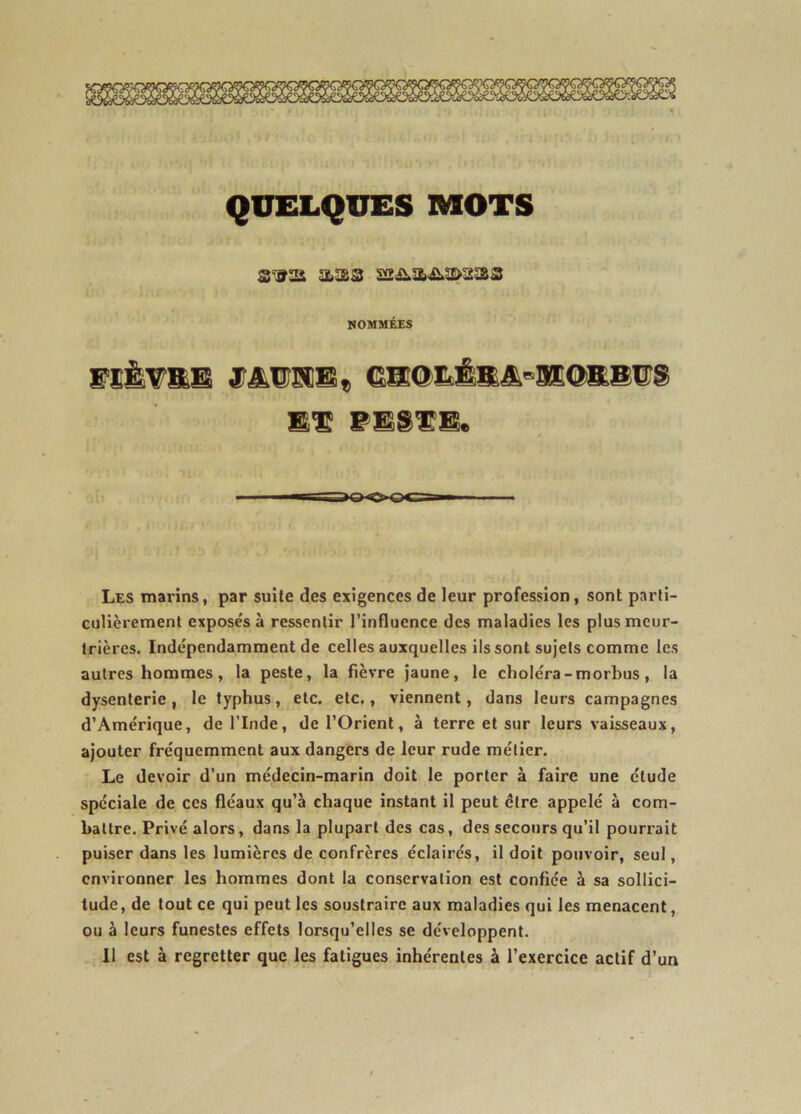 QUELQUES MOTS NOMMÉES FIÈTSB JTikW!IS« 6S®LÉS&»3EOKS^S WM^IÊM* Les marins, par suite des exigences de leur profession, sont parti- culièrement exposés à ressentir l’influence des maladies les plus meur- trières. Indépendamment de celles auxquelles ils sont sujets comme les autres hommes, la peste, la fièvre Jaune, le choléra - morbus, la dysenterie, le typhus, etc. etc., viennent, dans leurs campagnes d’Amérique, de l’Inde, de l’Orient, à terre et sur leurs vaisseaux, ajouter fréquemment aux dangers de leur rude métier. Le devoir d’un médecin-marin doit le porter à faire une étude spéciale de ces fléaux qu’à chaque instant il peut être appelé à com- battre. Privé alors, dans la plupart des cas, des secours qu’il pourrait puiser dans les lumières de confrères éclairés, il doit pouvoir, seul, environner les hommes dont la conservation est confiée à sa sollici- tude , de tout ce qui peut les soustraire aux maladies qui les menacent, ou à leurs funestes effets lorsqu’elles se développent. 11 est à regretter que les fatigues inhérentes à l’exercice actif d’un