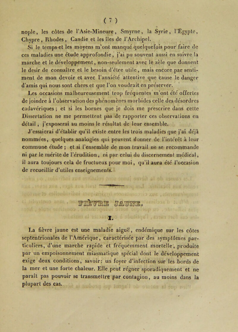 nople, les côtes de l’Asie-Mineure, Smyrne, la Syrie, l’Egypte, Chypre , Rhodes , Candie et les îles de l’Archipel. Si le temps et les moyens m’ont manque quelquefois pour faire de ces maladies une étude approfondie, j’ai pu souvent aussi en suivre la marche et le développement, non-seulement avec le zèle que donnent le désir de connaître et le besoin d’être utile, mais encore par senti- ment de mon devoir et avec l’anxiété attentive que cause le danger d’amis qui nous sont chers et que l’on voudrait en préserver. Les occasions malheureusement trop fréquentes m’ont été offertes de joindre à Inobservation des phénomènes morbides celle des désordres cadavériques ; et si les bornes que je dois me prescrire dans cette Dissertation ne me permettent pas de rapporter ces observations en détail, j’exposerai au moins le résultat de leur ensemble. J’essaierai d’établir qu’il existe entre les trois maladies que j’ai déjà nommées, quelques analogies qui peuvent donner de l’inlcrêt à leur commune étude ; et si l’ensemble de mon travail ne se recommande ni par le mérite de l’érudition, ni par celui du discernement médical, il aura toujours cela de fructueux pour moi, qu’il aura été l’occasion de recueillir d’utiles enseignements. 1. La fièvre jaune est une maladie aigu'é, endémique sur les côtes septentrionales de l’Amérique, caractérisée par des symptômes par- ticuliers, d’une marche rapide et fréquemment mortelle’, produite par un empoisonnement miasmatique spécial dont le développement exige deux conditions, savoir: un foyer d’infection sur les bords de la mer et une forte cbaleur. Elle peut régner sporadiquement et ne parait pas pouvoir se transmettre par contagion, au moins dans la plupart des cas.